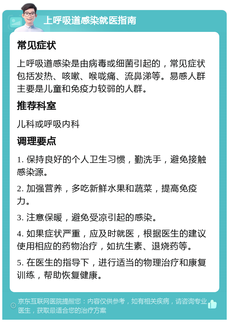 上呼吸道感染就医指南 常见症状 上呼吸道感染是由病毒或细菌引起的，常见症状包括发热、咳嗽、喉咙痛、流鼻涕等。易感人群主要是儿童和免疫力较弱的人群。 推荐科室 儿科或呼吸内科 调理要点 1. 保持良好的个人卫生习惯，勤洗手，避免接触感染源。 2. 加强营养，多吃新鲜水果和蔬菜，提高免疫力。 3. 注意保暖，避免受凉引起的感染。 4. 如果症状严重，应及时就医，根据医生的建议使用相应的药物治疗，如抗生素、退烧药等。 5. 在医生的指导下，进行适当的物理治疗和康复训练，帮助恢复健康。