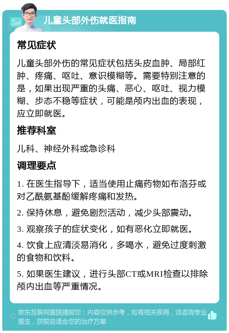 儿童头部外伤就医指南 常见症状 儿童头部外伤的常见症状包括头皮血肿、局部红肿、疼痛、呕吐、意识模糊等。需要特别注意的是，如果出现严重的头痛、恶心、呕吐、视力模糊、步态不稳等症状，可能是颅内出血的表现，应立即就医。 推荐科室 儿科、神经外科或急诊科 调理要点 1. 在医生指导下，适当使用止痛药物如布洛芬或对乙酰氨基酚缓解疼痛和发热。 2. 保持休息，避免剧烈活动，减少头部震动。 3. 观察孩子的症状变化，如有恶化立即就医。 4. 饮食上应清淡易消化，多喝水，避免过度刺激的食物和饮料。 5. 如果医生建议，进行头部CT或MRI检查以排除颅内出血等严重情况。