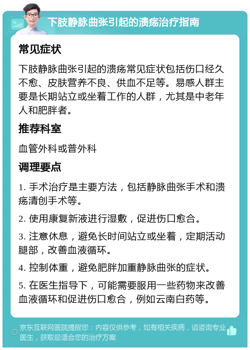 下肢静脉曲张引起的溃疡治疗指南 常见症状 下肢静脉曲张引起的溃疡常见症状包括伤口经久不愈、皮肤营养不良、供血不足等。易感人群主要是长期站立或坐着工作的人群，尤其是中老年人和肥胖者。 推荐科室 血管外科或普外科 调理要点 1. 手术治疗是主要方法，包括静脉曲张手术和溃疡清创手术等。 2. 使用康复新液进行湿敷，促进伤口愈合。 3. 注意休息，避免长时间站立或坐着，定期活动腿部，改善血液循环。 4. 控制体重，避免肥胖加重静脉曲张的症状。 5. 在医生指导下，可能需要服用一些药物来改善血液循环和促进伤口愈合，例如云南白药等。