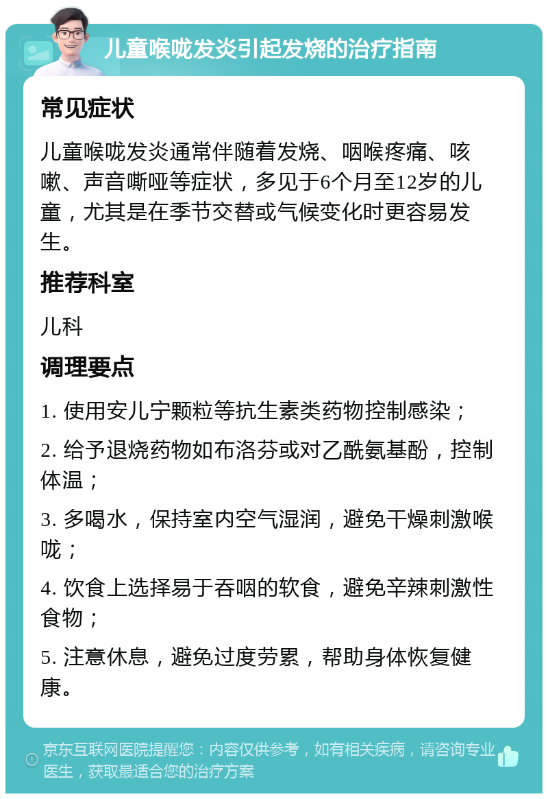 儿童喉咙发炎引起发烧的治疗指南 常见症状 儿童喉咙发炎通常伴随着发烧、咽喉疼痛、咳嗽、声音嘶哑等症状，多见于6个月至12岁的儿童，尤其是在季节交替或气候变化时更容易发生。 推荐科室 儿科 调理要点 1. 使用安儿宁颗粒等抗生素类药物控制感染； 2. 给予退烧药物如布洛芬或对乙酰氨基酚，控制体温； 3. 多喝水，保持室内空气湿润，避免干燥刺激喉咙； 4. 饮食上选择易于吞咽的软食，避免辛辣刺激性食物； 5. 注意休息，避免过度劳累，帮助身体恢复健康。