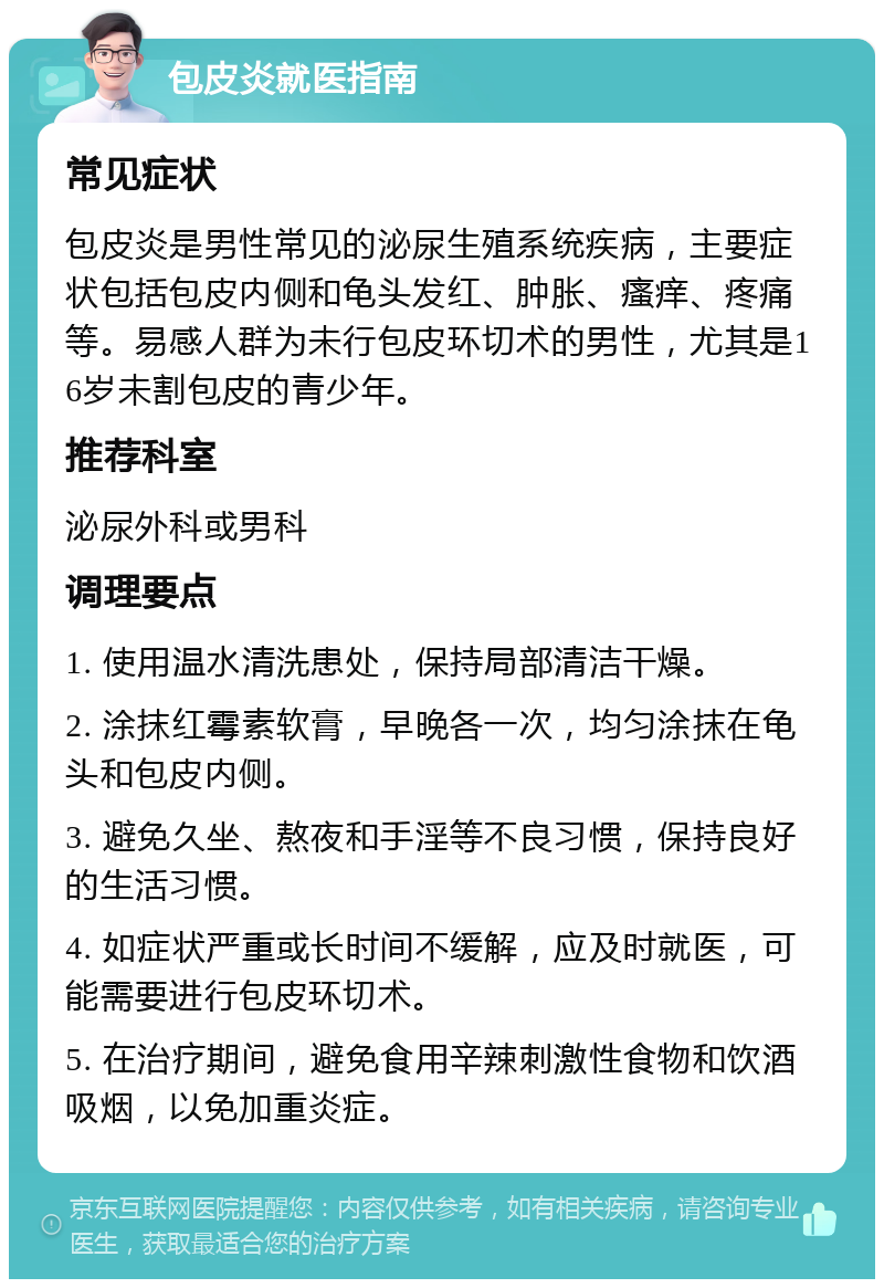 包皮炎就医指南 常见症状 包皮炎是男性常见的泌尿生殖系统疾病，主要症状包括包皮内侧和龟头发红、肿胀、瘙痒、疼痛等。易感人群为未行包皮环切术的男性，尤其是16岁未割包皮的青少年。 推荐科室 泌尿外科或男科 调理要点 1. 使用温水清洗患处，保持局部清洁干燥。 2. 涂抹红霉素软膏，早晚各一次，均匀涂抹在龟头和包皮内侧。 3. 避免久坐、熬夜和手淫等不良习惯，保持良好的生活习惯。 4. 如症状严重或长时间不缓解，应及时就医，可能需要进行包皮环切术。 5. 在治疗期间，避免食用辛辣刺激性食物和饮酒吸烟，以免加重炎症。