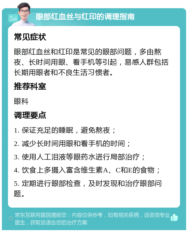 眼部红血丝与红印的调理指南 常见症状 眼部红血丝和红印是常见的眼部问题，多由熬夜、长时间用眼、看手机等引起，易感人群包括长期用眼者和不良生活习惯者。 推荐科室 眼科 调理要点 1. 保证充足的睡眠，避免熬夜； 2. 减少长时间用眼和看手机的时间； 3. 使用人工泪液等眼药水进行局部治疗； 4. 饮食上多摄入富含维生素A、C和E的食物； 5. 定期进行眼部检查，及时发现和治疗眼部问题。