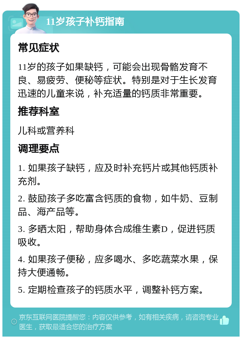 11岁孩子补钙指南 常见症状 11岁的孩子如果缺钙，可能会出现骨骼发育不良、易疲劳、便秘等症状。特别是对于生长发育迅速的儿童来说，补充适量的钙质非常重要。 推荐科室 儿科或营养科 调理要点 1. 如果孩子缺钙，应及时补充钙片或其他钙质补充剂。 2. 鼓励孩子多吃富含钙质的食物，如牛奶、豆制品、海产品等。 3. 多晒太阳，帮助身体合成维生素D，促进钙质吸收。 4. 如果孩子便秘，应多喝水、多吃蔬菜水果，保持大便通畅。 5. 定期检查孩子的钙质水平，调整补钙方案。