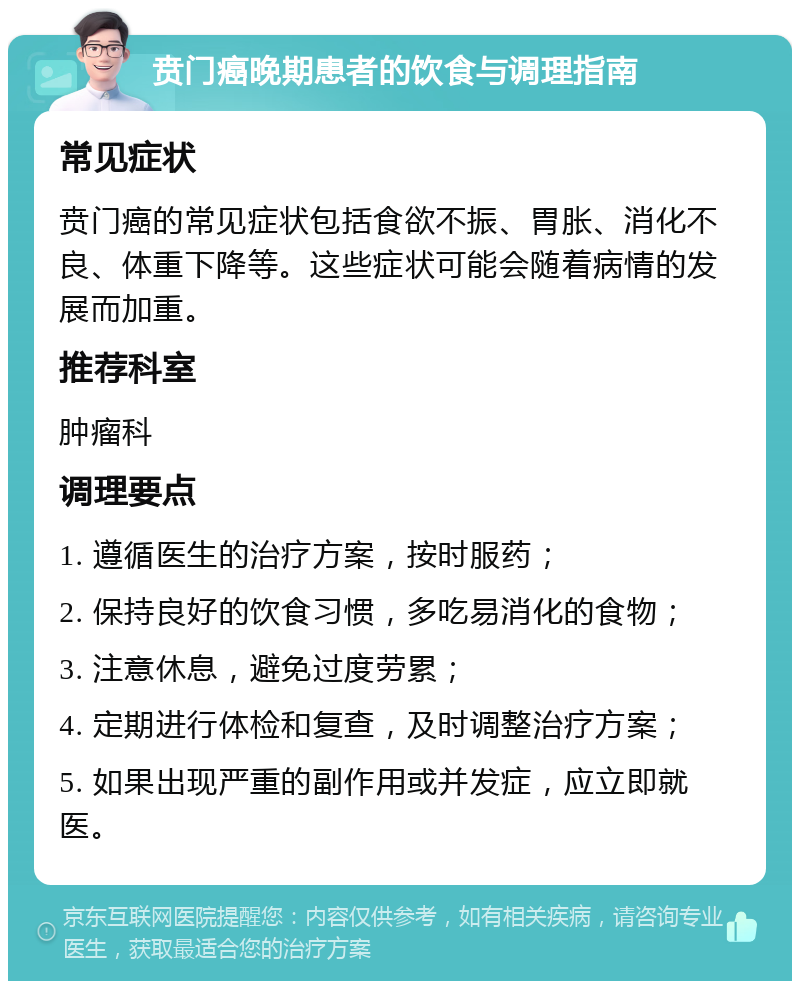 贲门癌晚期患者的饮食与调理指南 常见症状 贲门癌的常见症状包括食欲不振、胃胀、消化不良、体重下降等。这些症状可能会随着病情的发展而加重。 推荐科室 肿瘤科 调理要点 1. 遵循医生的治疗方案，按时服药； 2. 保持良好的饮食习惯，多吃易消化的食物； 3. 注意休息，避免过度劳累； 4. 定期进行体检和复查，及时调整治疗方案； 5. 如果出现严重的副作用或并发症，应立即就医。