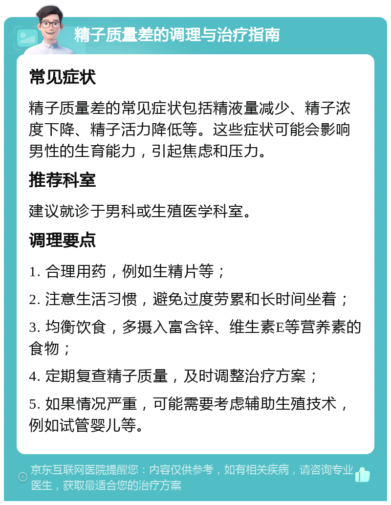 精子质量差的调理与治疗指南 常见症状 精子质量差的常见症状包括精液量减少、精子浓度下降、精子活力降低等。这些症状可能会影响男性的生育能力，引起焦虑和压力。 推荐科室 建议就诊于男科或生殖医学科室。 调理要点 1. 合理用药，例如生精片等； 2. 注意生活习惯，避免过度劳累和长时间坐着； 3. 均衡饮食，多摄入富含锌、维生素E等营养素的食物； 4. 定期复查精子质量，及时调整治疗方案； 5. 如果情况严重，可能需要考虑辅助生殖技术，例如试管婴儿等。