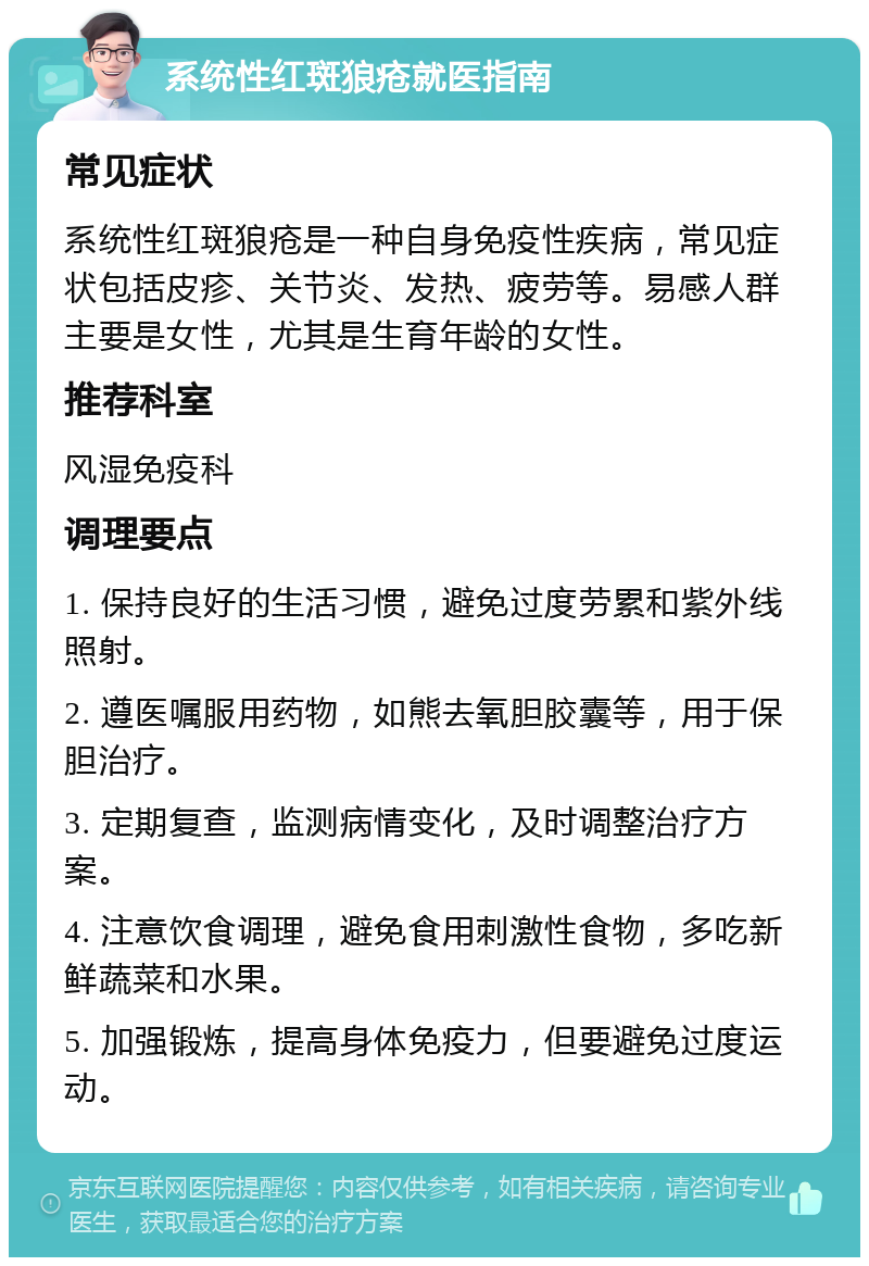 系统性红斑狼疮就医指南 常见症状 系统性红斑狼疮是一种自身免疫性疾病，常见症状包括皮疹、关节炎、发热、疲劳等。易感人群主要是女性，尤其是生育年龄的女性。 推荐科室 风湿免疫科 调理要点 1. 保持良好的生活习惯，避免过度劳累和紫外线照射。 2. 遵医嘱服用药物，如熊去氧胆胶囊等，用于保胆治疗。 3. 定期复查，监测病情变化，及时调整治疗方案。 4. 注意饮食调理，避免食用刺激性食物，多吃新鲜蔬菜和水果。 5. 加强锻炼，提高身体免疫力，但要避免过度运动。