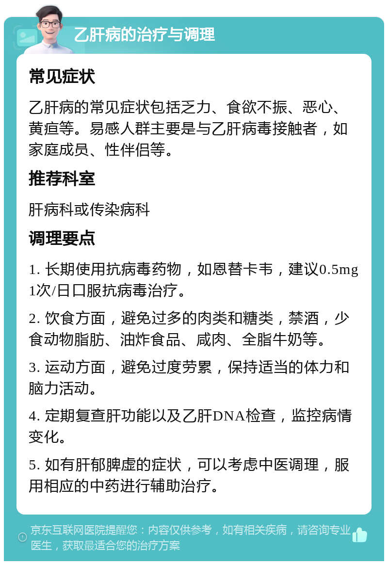 乙肝病的治疗与调理 常见症状 乙肝病的常见症状包括乏力、食欲不振、恶心、黄疸等。易感人群主要是与乙肝病毒接触者，如家庭成员、性伴侣等。 推荐科室 肝病科或传染病科 调理要点 1. 长期使用抗病毒药物，如恩替卡韦，建议0.5mg 1次/日口服抗病毒治疗。 2. 饮食方面，避免过多的肉类和糖类，禁酒，少食动物脂肪、油炸食品、咸肉、全脂牛奶等。 3. 运动方面，避免过度劳累，保持适当的体力和脑力活动。 4. 定期复查肝功能以及乙肝DNA检查，监控病情变化。 5. 如有肝郁脾虚的症状，可以考虑中医调理，服用相应的中药进行辅助治疗。