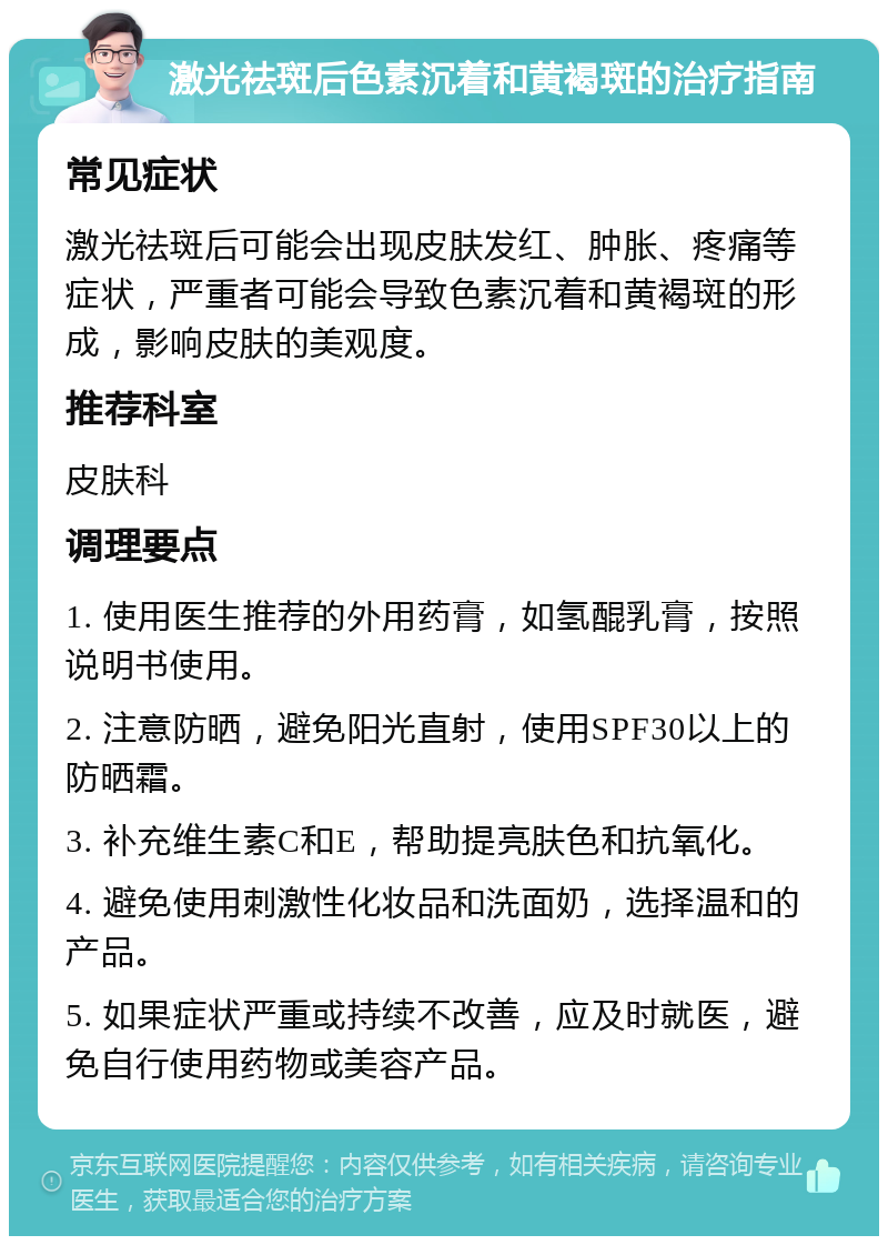 激光祛斑后色素沉着和黄褐斑的治疗指南 常见症状 激光祛斑后可能会出现皮肤发红、肿胀、疼痛等症状，严重者可能会导致色素沉着和黄褐斑的形成，影响皮肤的美观度。 推荐科室 皮肤科 调理要点 1. 使用医生推荐的外用药膏，如氢醌乳膏，按照说明书使用。 2. 注意防晒，避免阳光直射，使用SPF30以上的防晒霜。 3. 补充维生素C和E，帮助提亮肤色和抗氧化。 4. 避免使用刺激性化妆品和洗面奶，选择温和的产品。 5. 如果症状严重或持续不改善，应及时就医，避免自行使用药物或美容产品。