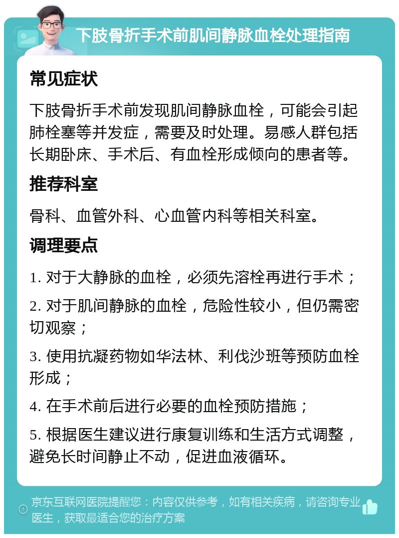 下肢骨折手术前肌间静脉血栓处理指南 常见症状 下肢骨折手术前发现肌间静脉血栓，可能会引起肺栓塞等并发症，需要及时处理。易感人群包括长期卧床、手术后、有血栓形成倾向的患者等。 推荐科室 骨科、血管外科、心血管内科等相关科室。 调理要点 1. 对于大静脉的血栓，必须先溶栓再进行手术； 2. 对于肌间静脉的血栓，危险性较小，但仍需密切观察； 3. 使用抗凝药物如华法林、利伐沙班等预防血栓形成； 4. 在手术前后进行必要的血栓预防措施； 5. 根据医生建议进行康复训练和生活方式调整，避免长时间静止不动，促进血液循环。