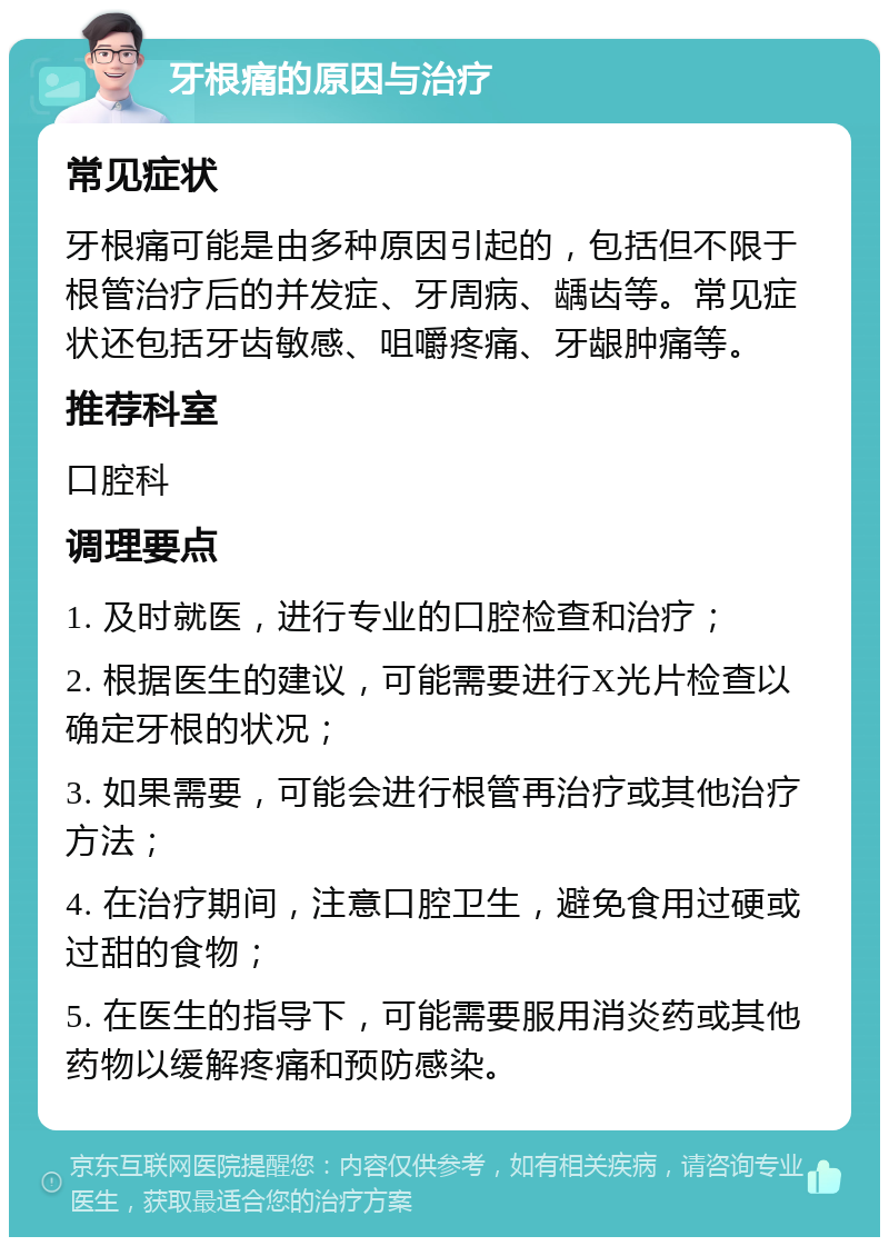 牙根痛的原因与治疗 常见症状 牙根痛可能是由多种原因引起的，包括但不限于根管治疗后的并发症、牙周病、龋齿等。常见症状还包括牙齿敏感、咀嚼疼痛、牙龈肿痛等。 推荐科室 口腔科 调理要点 1. 及时就医，进行专业的口腔检查和治疗； 2. 根据医生的建议，可能需要进行X光片检查以确定牙根的状况； 3. 如果需要，可能会进行根管再治疗或其他治疗方法； 4. 在治疗期间，注意口腔卫生，避免食用过硬或过甜的食物； 5. 在医生的指导下，可能需要服用消炎药或其他药物以缓解疼痛和预防感染。