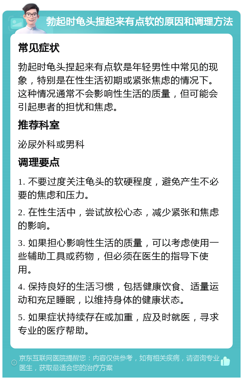 勃起时龟头捏起来有点软的原因和调理方法 常见症状 勃起时龟头捏起来有点软是年轻男性中常见的现象，特别是在性生活初期或紧张焦虑的情况下。这种情况通常不会影响性生活的质量，但可能会引起患者的担忧和焦虑。 推荐科室 泌尿外科或男科 调理要点 1. 不要过度关注龟头的软硬程度，避免产生不必要的焦虑和压力。 2. 在性生活中，尝试放松心态，减少紧张和焦虑的影响。 3. 如果担心影响性生活的质量，可以考虑使用一些辅助工具或药物，但必须在医生的指导下使用。 4. 保持良好的生活习惯，包括健康饮食、适量运动和充足睡眠，以维持身体的健康状态。 5. 如果症状持续存在或加重，应及时就医，寻求专业的医疗帮助。