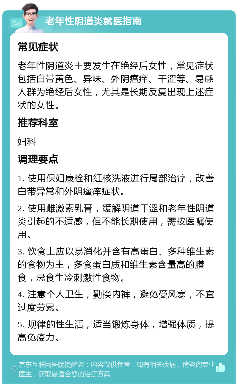 老年性阴道炎就医指南 常见症状 老年性阴道炎主要发生在绝经后女性，常见症状包括白带黄色、异味、外阴瘙痒、干涩等。易感人群为绝经后女性，尤其是长期反复出现上述症状的女性。 推荐科室 妇科 调理要点 1. 使用保妇康栓和红核洗液进行局部治疗，改善白带异常和外阴瘙痒症状。 2. 使用雌激素乳膏，缓解阴道干涩和老年性阴道炎引起的不适感，但不能长期使用，需按医嘱使用。 3. 饮食上应以易消化并含有高蛋白、多种维生素的食物为主，多食蛋白质和维生素含量高的膳食，忌食生冷刺激性食物。 4. 注意个人卫生，勤换内裤，避免受风寒，不宜过度劳累。 5. 规律的性生活，适当锻炼身体，增强体质，提高免疫力。