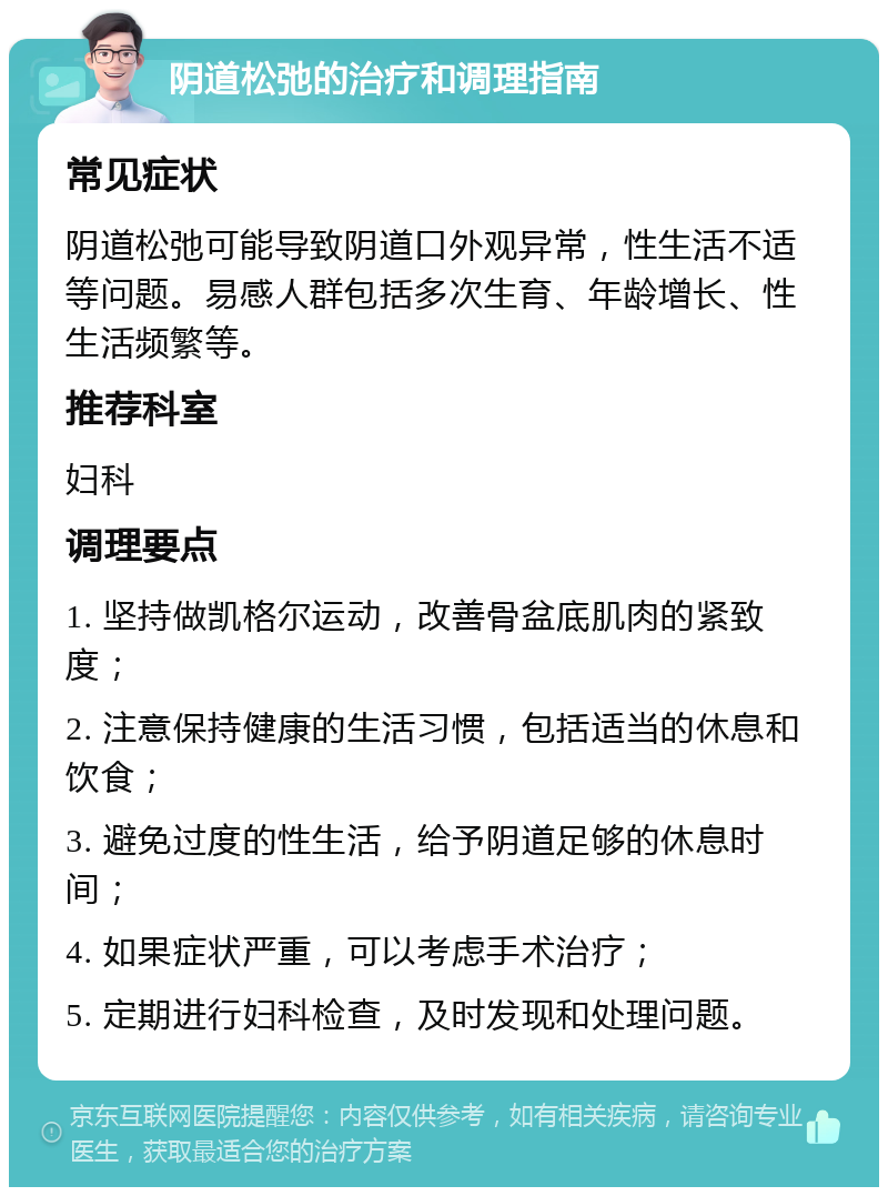 阴道松弛的治疗和调理指南 常见症状 阴道松弛可能导致阴道口外观异常，性生活不适等问题。易感人群包括多次生育、年龄增长、性生活频繁等。 推荐科室 妇科 调理要点 1. 坚持做凯格尔运动，改善骨盆底肌肉的紧致度； 2. 注意保持健康的生活习惯，包括适当的休息和饮食； 3. 避免过度的性生活，给予阴道足够的休息时间； 4. 如果症状严重，可以考虑手术治疗； 5. 定期进行妇科检查，及时发现和处理问题。