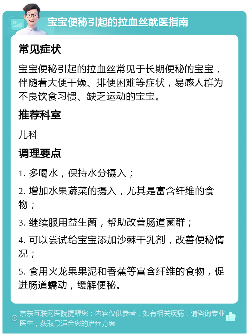 宝宝便秘引起的拉血丝就医指南 常见症状 宝宝便秘引起的拉血丝常见于长期便秘的宝宝，伴随着大便干燥、排便困难等症状，易感人群为不良饮食习惯、缺乏运动的宝宝。 推荐科室 儿科 调理要点 1. 多喝水，保持水分摄入； 2. 增加水果蔬菜的摄入，尤其是富含纤维的食物； 3. 继续服用益生菌，帮助改善肠道菌群； 4. 可以尝试给宝宝添加沙棘干乳剂，改善便秘情况； 5. 食用火龙果果泥和香蕉等富含纤维的食物，促进肠道蠕动，缓解便秘。