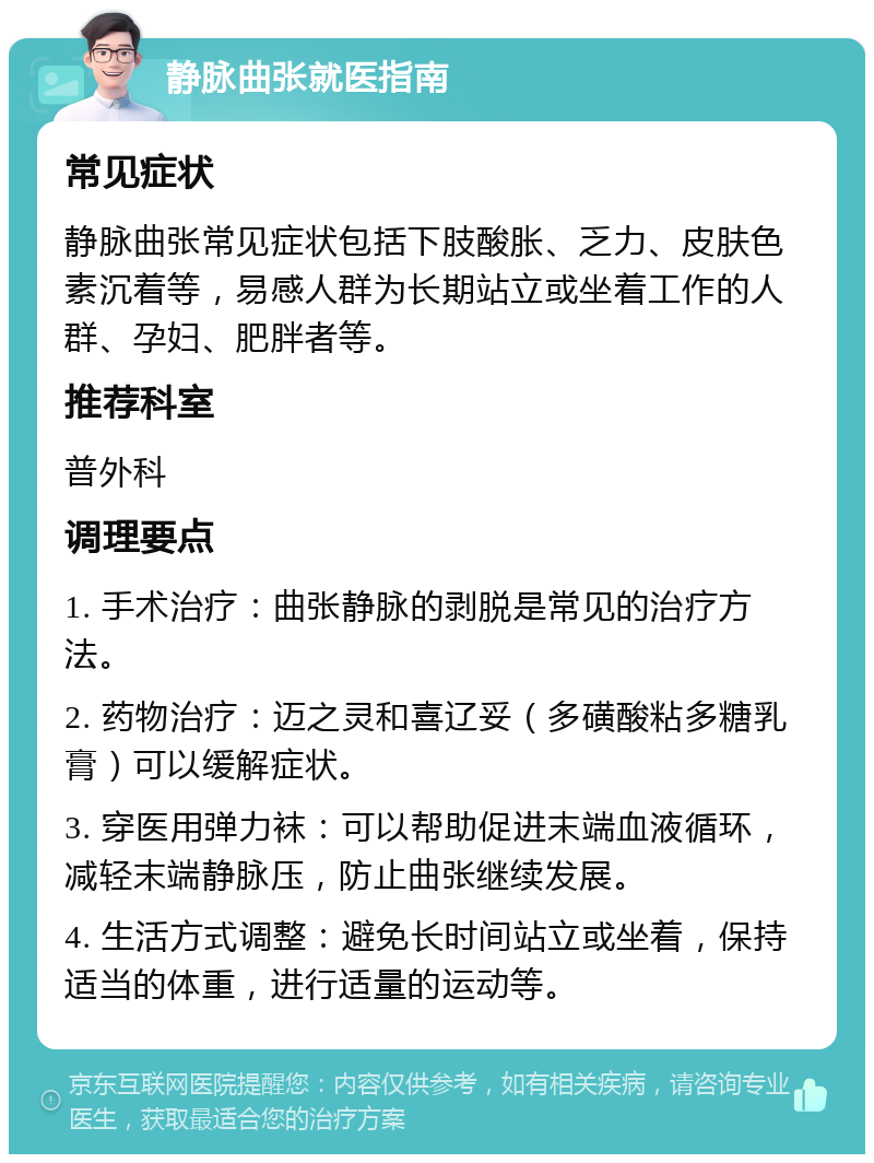 静脉曲张就医指南 常见症状 静脉曲张常见症状包括下肢酸胀、乏力、皮肤色素沉着等，易感人群为长期站立或坐着工作的人群、孕妇、肥胖者等。 推荐科室 普外科 调理要点 1. 手术治疗：曲张静脉的剥脱是常见的治疗方法。 2. 药物治疗：迈之灵和喜辽妥（多磺酸粘多糖乳膏）可以缓解症状。 3. 穿医用弹力袜：可以帮助促进末端血液循环，减轻末端静脉压，防止曲张继续发展。 4. 生活方式调整：避免长时间站立或坐着，保持适当的体重，进行适量的运动等。