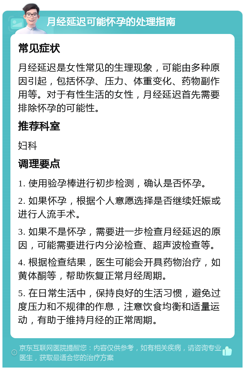 月经延迟可能怀孕的处理指南 常见症状 月经延迟是女性常见的生理现象，可能由多种原因引起，包括怀孕、压力、体重变化、药物副作用等。对于有性生活的女性，月经延迟首先需要排除怀孕的可能性。 推荐科室 妇科 调理要点 1. 使用验孕棒进行初步检测，确认是否怀孕。 2. 如果怀孕，根据个人意愿选择是否继续妊娠或进行人流手术。 3. 如果不是怀孕，需要进一步检查月经延迟的原因，可能需要进行内分泌检查、超声波检查等。 4. 根据检查结果，医生可能会开具药物治疗，如黄体酮等，帮助恢复正常月经周期。 5. 在日常生活中，保持良好的生活习惯，避免过度压力和不规律的作息，注意饮食均衡和适量运动，有助于维持月经的正常周期。