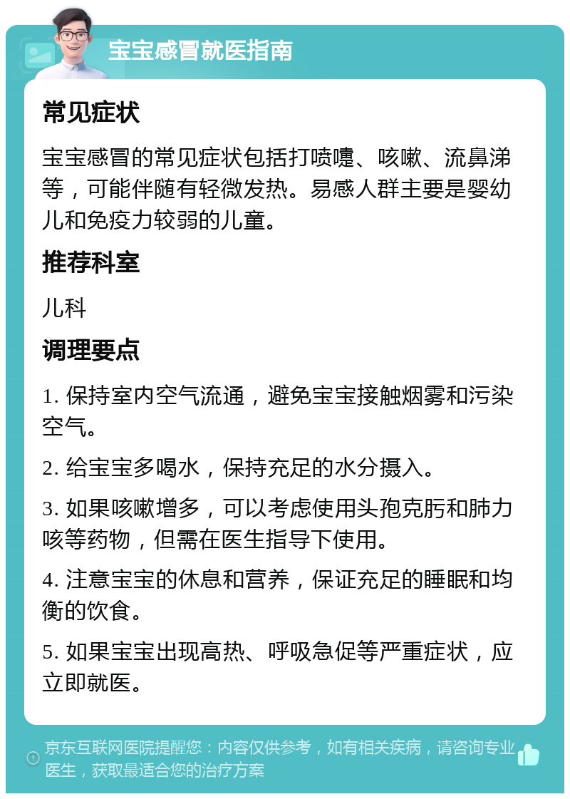 宝宝感冒就医指南 常见症状 宝宝感冒的常见症状包括打喷嚏、咳嗽、流鼻涕等，可能伴随有轻微发热。易感人群主要是婴幼儿和免疫力较弱的儿童。 推荐科室 儿科 调理要点 1. 保持室内空气流通，避免宝宝接触烟雾和污染空气。 2. 给宝宝多喝水，保持充足的水分摄入。 3. 如果咳嗽增多，可以考虑使用头孢克肟和肺力咳等药物，但需在医生指导下使用。 4. 注意宝宝的休息和营养，保证充足的睡眠和均衡的饮食。 5. 如果宝宝出现高热、呼吸急促等严重症状，应立即就医。