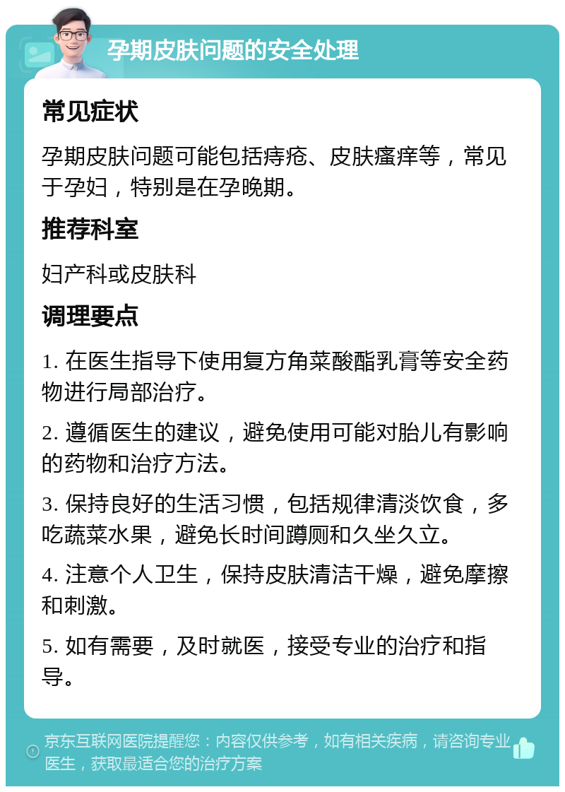 孕期皮肤问题的安全处理 常见症状 孕期皮肤问题可能包括痔疮、皮肤瘙痒等，常见于孕妇，特别是在孕晚期。 推荐科室 妇产科或皮肤科 调理要点 1. 在医生指导下使用复方角菜酸酯乳膏等安全药物进行局部治疗。 2. 遵循医生的建议，避免使用可能对胎儿有影响的药物和治疗方法。 3. 保持良好的生活习惯，包括规律清淡饮食，多吃蔬菜水果，避免长时间蹲厕和久坐久立。 4. 注意个人卫生，保持皮肤清洁干燥，避免摩擦和刺激。 5. 如有需要，及时就医，接受专业的治疗和指导。