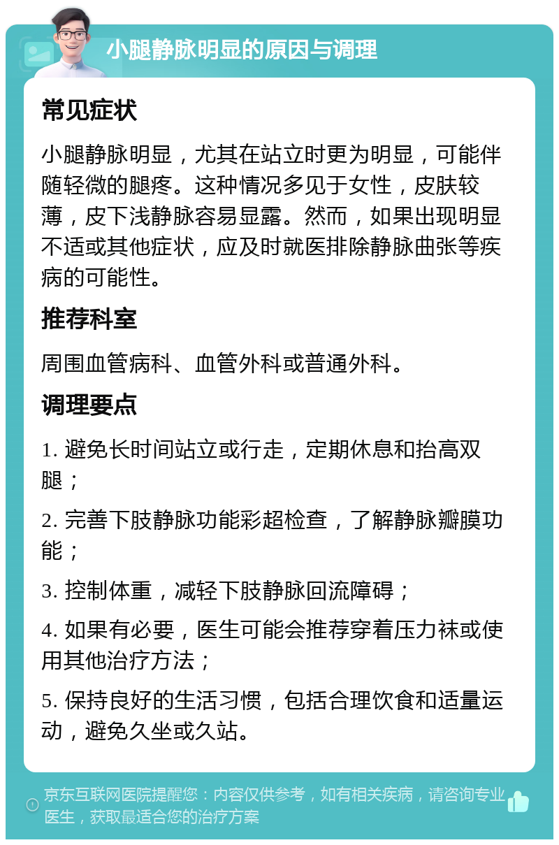 小腿静脉明显的原因与调理 常见症状 小腿静脉明显，尤其在站立时更为明显，可能伴随轻微的腿疼。这种情况多见于女性，皮肤较薄，皮下浅静脉容易显露。然而，如果出现明显不适或其他症状，应及时就医排除静脉曲张等疾病的可能性。 推荐科室 周围血管病科、血管外科或普通外科。 调理要点 1. 避免长时间站立或行走，定期休息和抬高双腿； 2. 完善下肢静脉功能彩超检查，了解静脉瓣膜功能； 3. 控制体重，减轻下肢静脉回流障碍； 4. 如果有必要，医生可能会推荐穿着压力袜或使用其他治疗方法； 5. 保持良好的生活习惯，包括合理饮食和适量运动，避免久坐或久站。