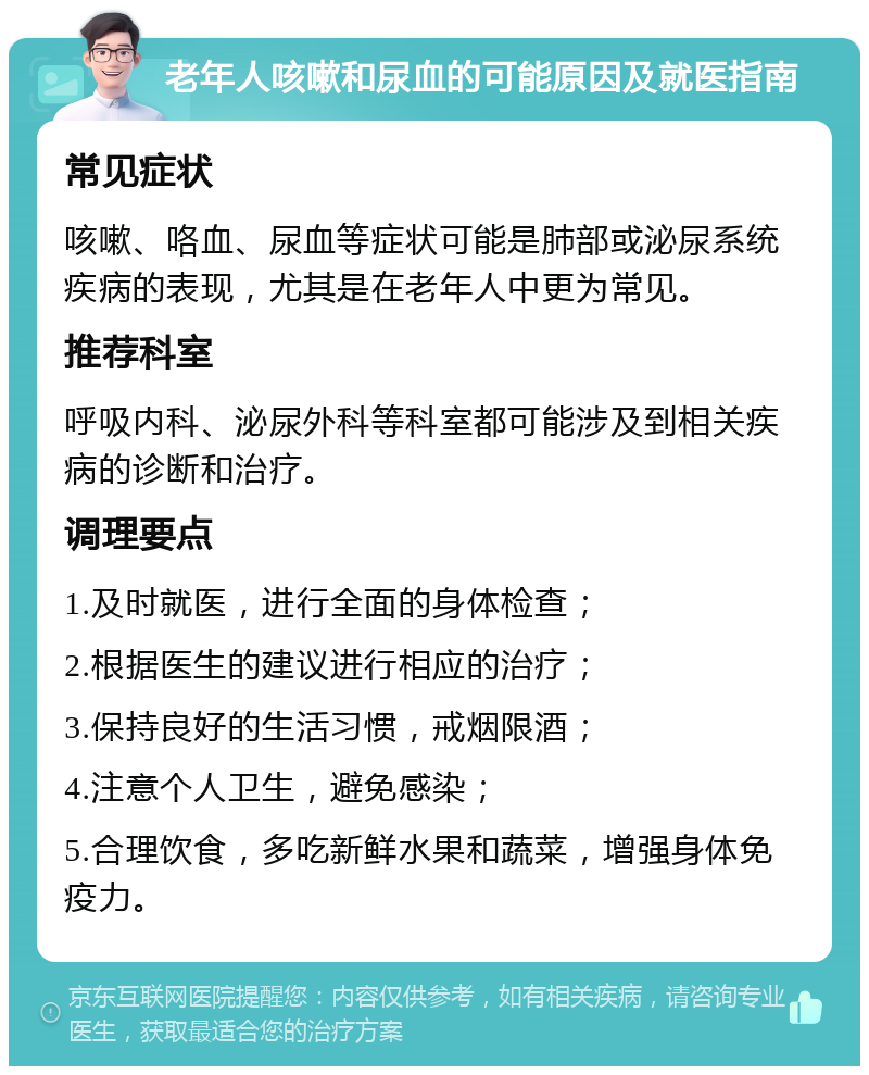 老年人咳嗽和尿血的可能原因及就医指南 常见症状 咳嗽、咯血、尿血等症状可能是肺部或泌尿系统疾病的表现，尤其是在老年人中更为常见。 推荐科室 呼吸内科、泌尿外科等科室都可能涉及到相关疾病的诊断和治疗。 调理要点 1.及时就医，进行全面的身体检查； 2.根据医生的建议进行相应的治疗； 3.保持良好的生活习惯，戒烟限酒； 4.注意个人卫生，避免感染； 5.合理饮食，多吃新鲜水果和蔬菜，增强身体免疫力。