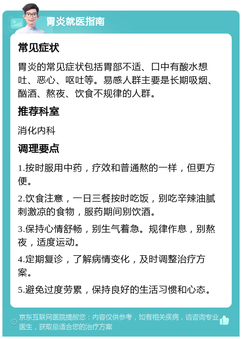 胃炎就医指南 常见症状 胃炎的常见症状包括胃部不适、口中有酸水想吐、恶心、呕吐等。易感人群主要是长期吸烟、酗酒、熬夜、饮食不规律的人群。 推荐科室 消化内科 调理要点 1.按时服用中药，疗效和普通熬的一样，但更方便。 2.饮食注意，一日三餐按时吃饭，别吃辛辣油腻刺激凉的食物，服药期间别饮酒。 3.保持心情舒畅，别生气着急。规律作息，别熬夜，适度运动。 4.定期复诊，了解病情变化，及时调整治疗方案。 5.避免过度劳累，保持良好的生活习惯和心态。