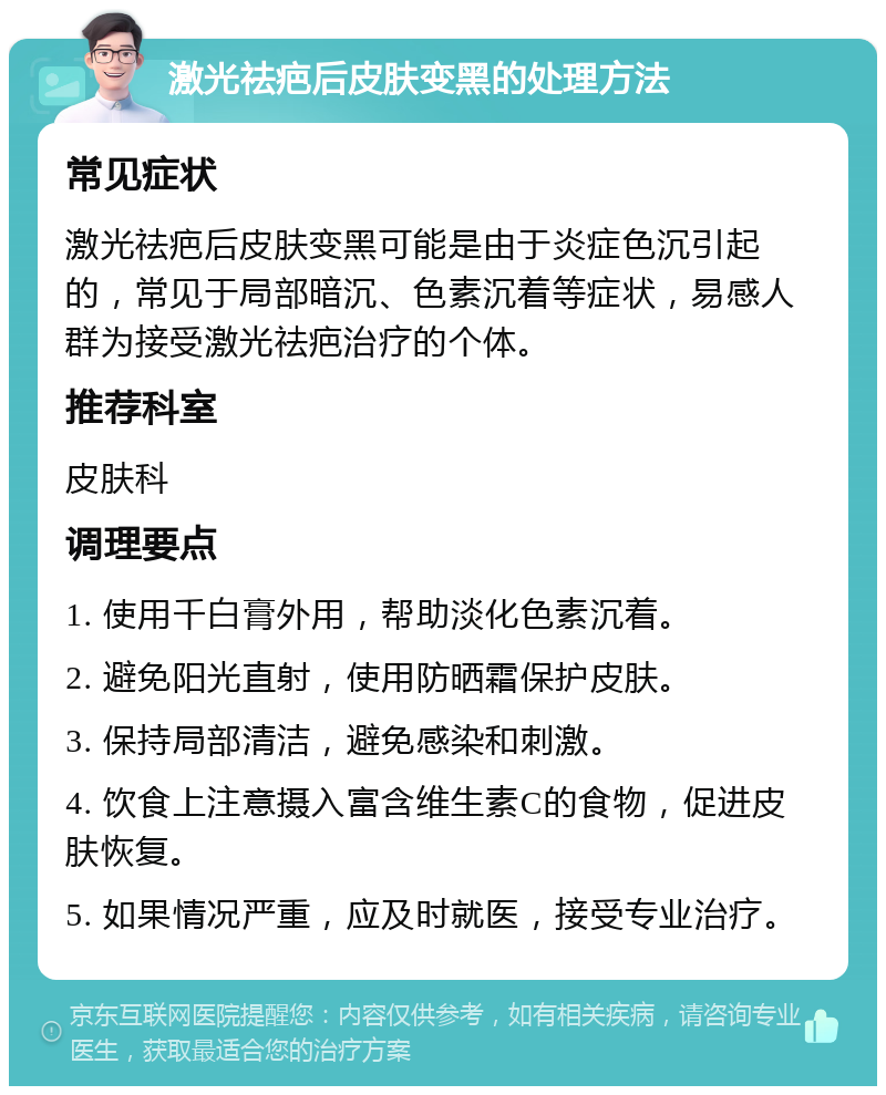 激光祛疤后皮肤变黑的处理方法 常见症状 激光祛疤后皮肤变黑可能是由于炎症色沉引起的，常见于局部暗沉、色素沉着等症状，易感人群为接受激光祛疤治疗的个体。 推荐科室 皮肤科 调理要点 1. 使用千白膏外用，帮助淡化色素沉着。 2. 避免阳光直射，使用防晒霜保护皮肤。 3. 保持局部清洁，避免感染和刺激。 4. 饮食上注意摄入富含维生素C的食物，促进皮肤恢复。 5. 如果情况严重，应及时就医，接受专业治疗。