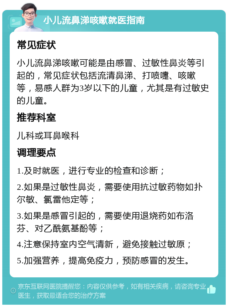 小儿流鼻涕咳嗽就医指南 常见症状 小儿流鼻涕咳嗽可能是由感冒、过敏性鼻炎等引起的，常见症状包括流清鼻涕、打喷嚏、咳嗽等，易感人群为3岁以下的儿童，尤其是有过敏史的儿童。 推荐科室 儿科或耳鼻喉科 调理要点 1.及时就医，进行专业的检查和诊断； 2.如果是过敏性鼻炎，需要使用抗过敏药物如扑尔敏、氯雷他定等； 3.如果是感冒引起的，需要使用退烧药如布洛芬、对乙酰氨基酚等； 4.注意保持室内空气清新，避免接触过敏原； 5.加强营养，提高免疫力，预防感冒的发生。