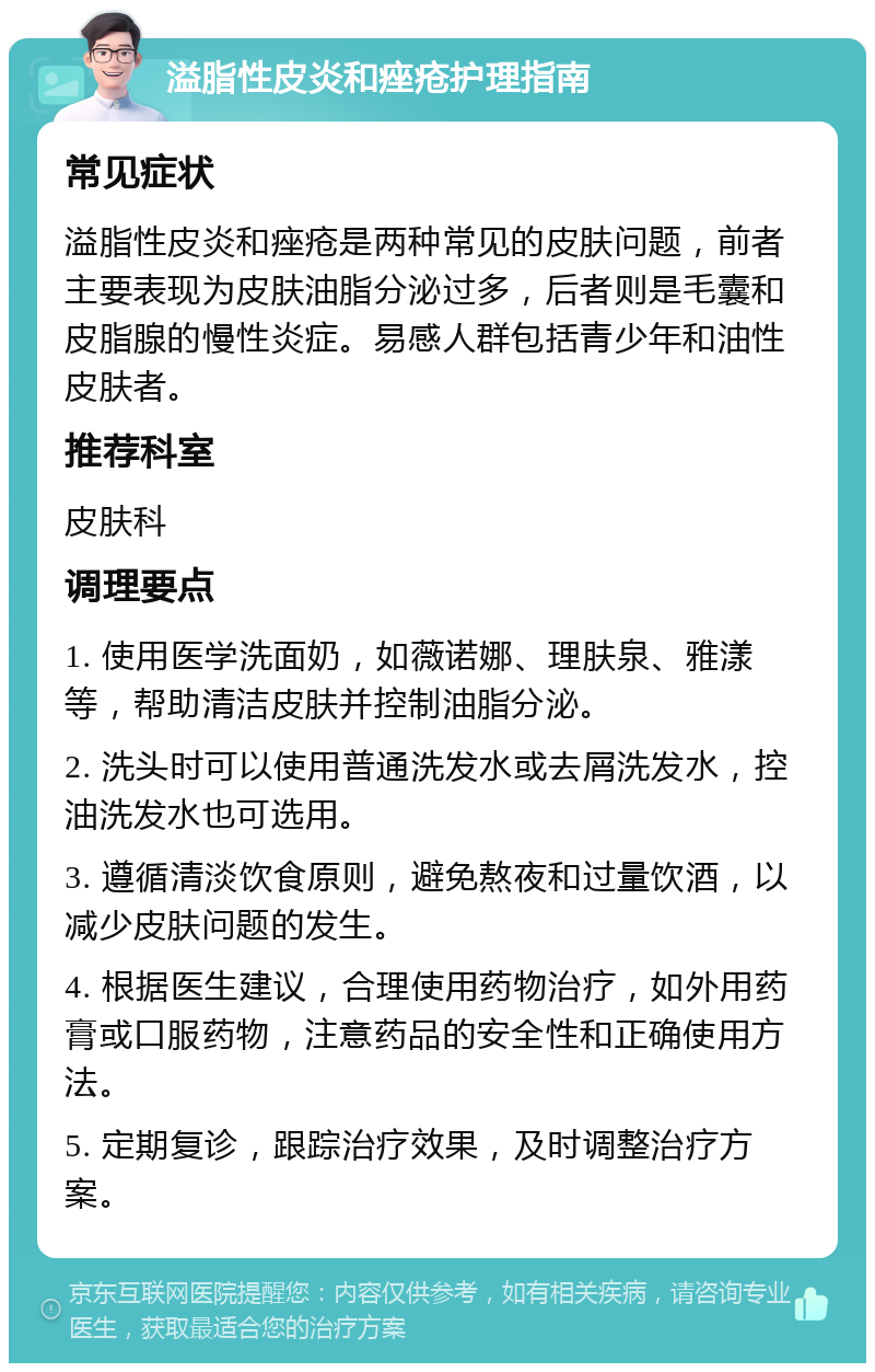 溢脂性皮炎和痤疮护理指南 常见症状 溢脂性皮炎和痤疮是两种常见的皮肤问题，前者主要表现为皮肤油脂分泌过多，后者则是毛囊和皮脂腺的慢性炎症。易感人群包括青少年和油性皮肤者。 推荐科室 皮肤科 调理要点 1. 使用医学洗面奶，如薇诺娜、理肤泉、雅漾等，帮助清洁皮肤并控制油脂分泌。 2. 洗头时可以使用普通洗发水或去屑洗发水，控油洗发水也可选用。 3. 遵循清淡饮食原则，避免熬夜和过量饮酒，以减少皮肤问题的发生。 4. 根据医生建议，合理使用药物治疗，如外用药膏或口服药物，注意药品的安全性和正确使用方法。 5. 定期复诊，跟踪治疗效果，及时调整治疗方案。