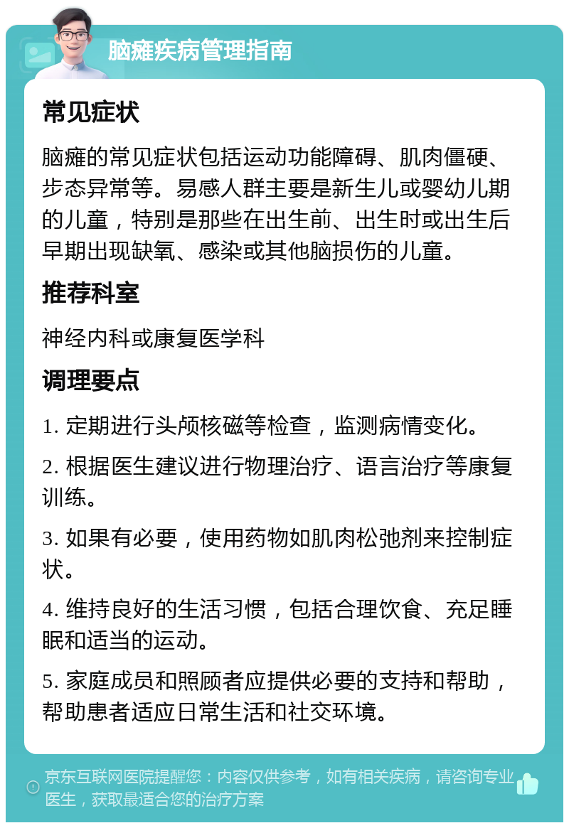 脑瘫疾病管理指南 常见症状 脑瘫的常见症状包括运动功能障碍、肌肉僵硬、步态异常等。易感人群主要是新生儿或婴幼儿期的儿童，特别是那些在出生前、出生时或出生后早期出现缺氧、感染或其他脑损伤的儿童。 推荐科室 神经内科或康复医学科 调理要点 1. 定期进行头颅核磁等检查，监测病情变化。 2. 根据医生建议进行物理治疗、语言治疗等康复训练。 3. 如果有必要，使用药物如肌肉松弛剂来控制症状。 4. 维持良好的生活习惯，包括合理饮食、充足睡眠和适当的运动。 5. 家庭成员和照顾者应提供必要的支持和帮助，帮助患者适应日常生活和社交环境。