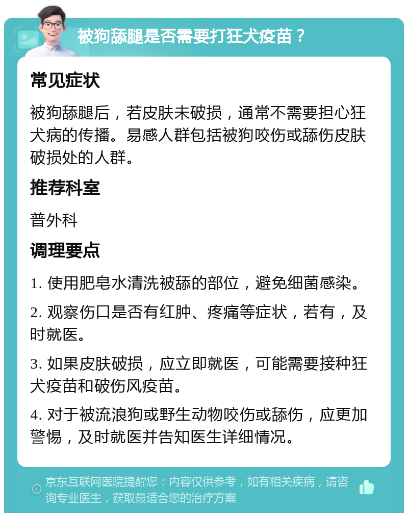 被狗舔腿是否需要打狂犬疫苗？ 常见症状 被狗舔腿后，若皮肤未破损，通常不需要担心狂犬病的传播。易感人群包括被狗咬伤或舔伤皮肤破损处的人群。 推荐科室 普外科 调理要点 1. 使用肥皂水清洗被舔的部位，避免细菌感染。 2. 观察伤口是否有红肿、疼痛等症状，若有，及时就医。 3. 如果皮肤破损，应立即就医，可能需要接种狂犬疫苗和破伤风疫苗。 4. 对于被流浪狗或野生动物咬伤或舔伤，应更加警惕，及时就医并告知医生详细情况。