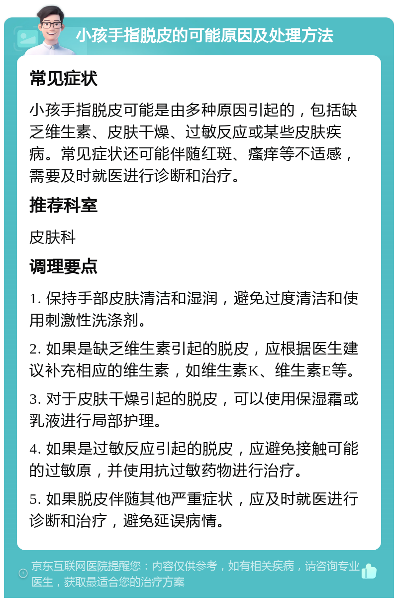 小孩手指脱皮的可能原因及处理方法 常见症状 小孩手指脱皮可能是由多种原因引起的，包括缺乏维生素、皮肤干燥、过敏反应或某些皮肤疾病。常见症状还可能伴随红斑、瘙痒等不适感，需要及时就医进行诊断和治疗。 推荐科室 皮肤科 调理要点 1. 保持手部皮肤清洁和湿润，避免过度清洁和使用刺激性洗涤剂。 2. 如果是缺乏维生素引起的脱皮，应根据医生建议补充相应的维生素，如维生素K、维生素E等。 3. 对于皮肤干燥引起的脱皮，可以使用保湿霜或乳液进行局部护理。 4. 如果是过敏反应引起的脱皮，应避免接触可能的过敏原，并使用抗过敏药物进行治疗。 5. 如果脱皮伴随其他严重症状，应及时就医进行诊断和治疗，避免延误病情。