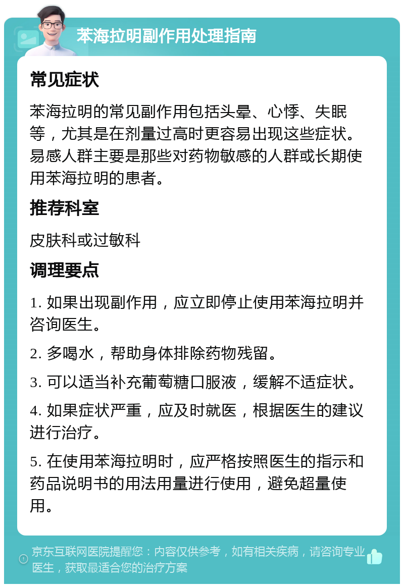 苯海拉明副作用处理指南 常见症状 苯海拉明的常见副作用包括头晕、心悸、失眠等，尤其是在剂量过高时更容易出现这些症状。易感人群主要是那些对药物敏感的人群或长期使用苯海拉明的患者。 推荐科室 皮肤科或过敏科 调理要点 1. 如果出现副作用，应立即停止使用苯海拉明并咨询医生。 2. 多喝水，帮助身体排除药物残留。 3. 可以适当补充葡萄糖口服液，缓解不适症状。 4. 如果症状严重，应及时就医，根据医生的建议进行治疗。 5. 在使用苯海拉明时，应严格按照医生的指示和药品说明书的用法用量进行使用，避免超量使用。