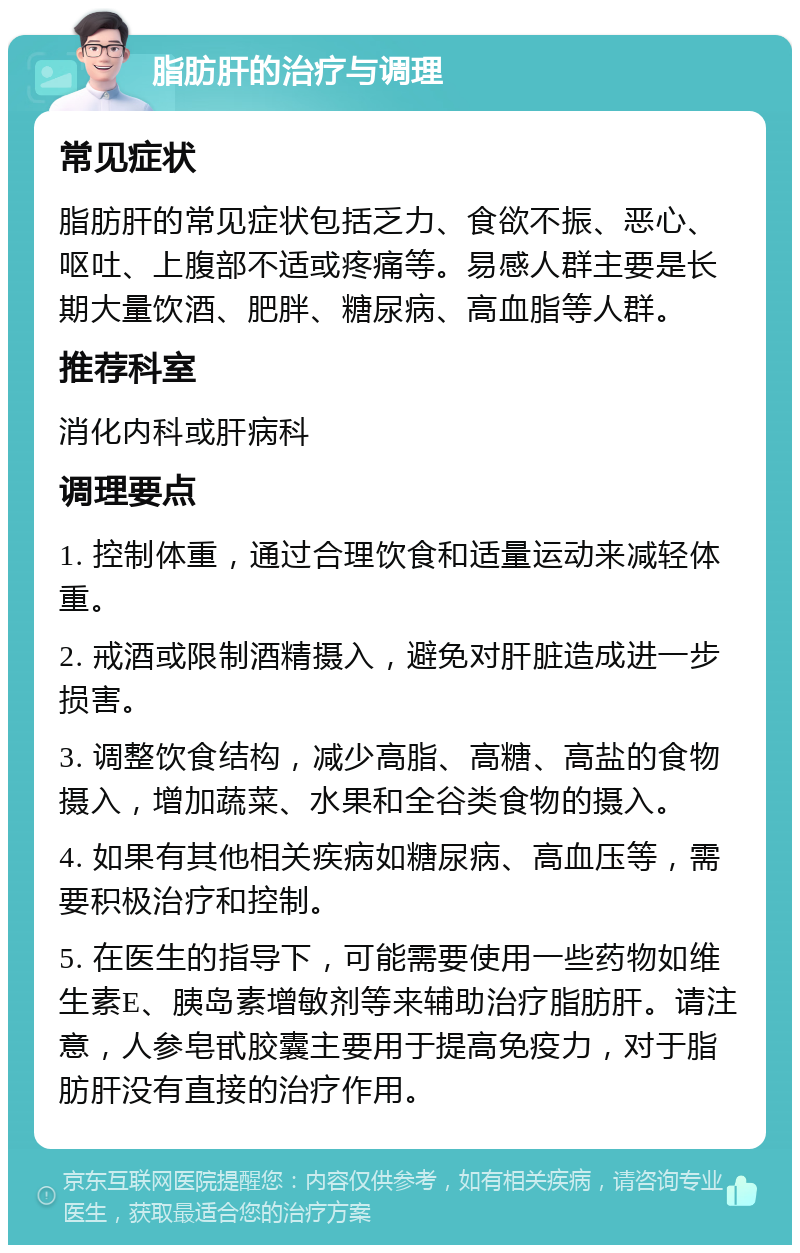 脂肪肝的治疗与调理 常见症状 脂肪肝的常见症状包括乏力、食欲不振、恶心、呕吐、上腹部不适或疼痛等。易感人群主要是长期大量饮酒、肥胖、糖尿病、高血脂等人群。 推荐科室 消化内科或肝病科 调理要点 1. 控制体重，通过合理饮食和适量运动来减轻体重。 2. 戒酒或限制酒精摄入，避免对肝脏造成进一步损害。 3. 调整饮食结构，减少高脂、高糖、高盐的食物摄入，增加蔬菜、水果和全谷类食物的摄入。 4. 如果有其他相关疾病如糖尿病、高血压等，需要积极治疗和控制。 5. 在医生的指导下，可能需要使用一些药物如维生素E、胰岛素增敏剂等来辅助治疗脂肪肝。请注意，人参皂甙胶囊主要用于提高免疫力，对于脂肪肝没有直接的治疗作用。