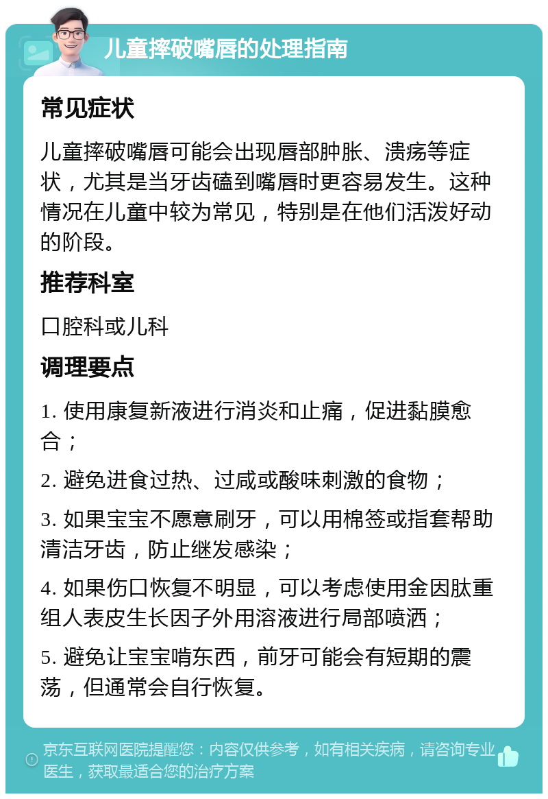 儿童摔破嘴唇的处理指南 常见症状 儿童摔破嘴唇可能会出现唇部肿胀、溃疡等症状，尤其是当牙齿磕到嘴唇时更容易发生。这种情况在儿童中较为常见，特别是在他们活泼好动的阶段。 推荐科室 口腔科或儿科 调理要点 1. 使用康复新液进行消炎和止痛，促进黏膜愈合； 2. 避免进食过热、过咸或酸味刺激的食物； 3. 如果宝宝不愿意刷牙，可以用棉签或指套帮助清洁牙齿，防止继发感染； 4. 如果伤口恢复不明显，可以考虑使用金因肽重组人表皮生长因子外用溶液进行局部喷洒； 5. 避免让宝宝啃东西，前牙可能会有短期的震荡，但通常会自行恢复。