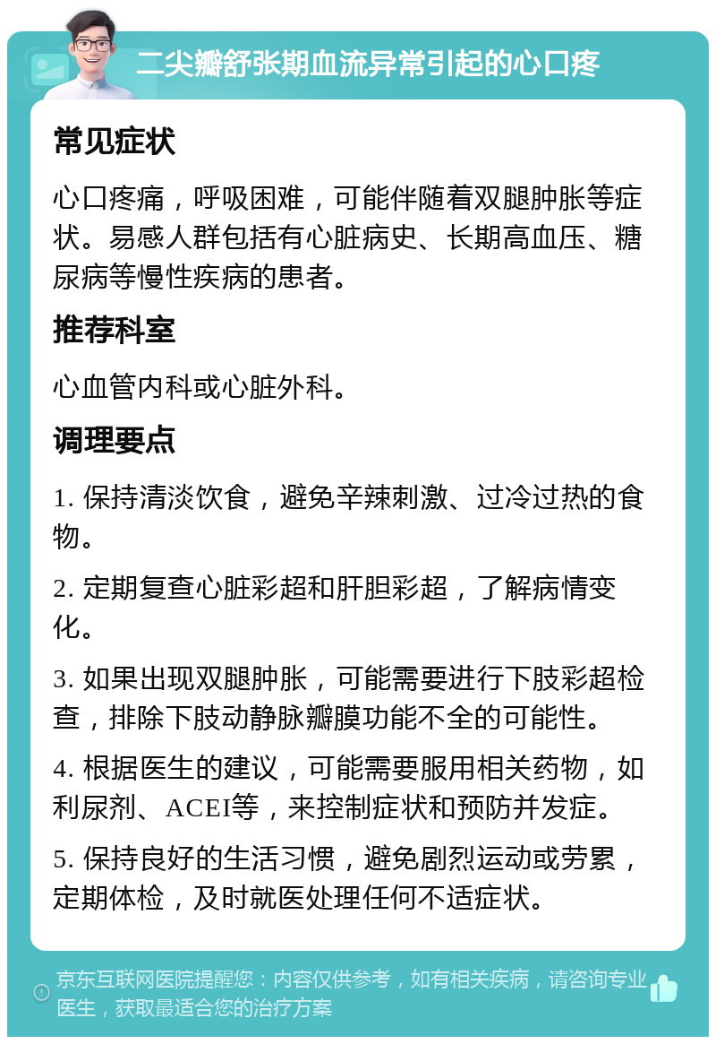 二尖瓣舒张期血流异常引起的心口疼 常见症状 心口疼痛，呼吸困难，可能伴随着双腿肿胀等症状。易感人群包括有心脏病史、长期高血压、糖尿病等慢性疾病的患者。 推荐科室 心血管内科或心脏外科。 调理要点 1. 保持清淡饮食，避免辛辣刺激、过冷过热的食物。 2. 定期复查心脏彩超和肝胆彩超，了解病情变化。 3. 如果出现双腿肿胀，可能需要进行下肢彩超检查，排除下肢动静脉瓣膜功能不全的可能性。 4. 根据医生的建议，可能需要服用相关药物，如利尿剂、ACEI等，来控制症状和预防并发症。 5. 保持良好的生活习惯，避免剧烈运动或劳累，定期体检，及时就医处理任何不适症状。