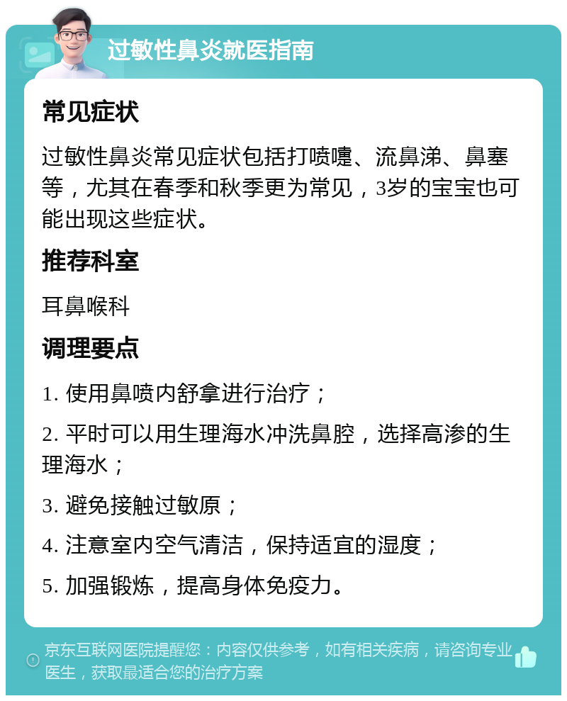 过敏性鼻炎就医指南 常见症状 过敏性鼻炎常见症状包括打喷嚏、流鼻涕、鼻塞等，尤其在春季和秋季更为常见，3岁的宝宝也可能出现这些症状。 推荐科室 耳鼻喉科 调理要点 1. 使用鼻喷内舒拿进行治疗； 2. 平时可以用生理海水冲洗鼻腔，选择高渗的生理海水； 3. 避免接触过敏原； 4. 注意室内空气清洁，保持适宜的湿度； 5. 加强锻炼，提高身体免疫力。