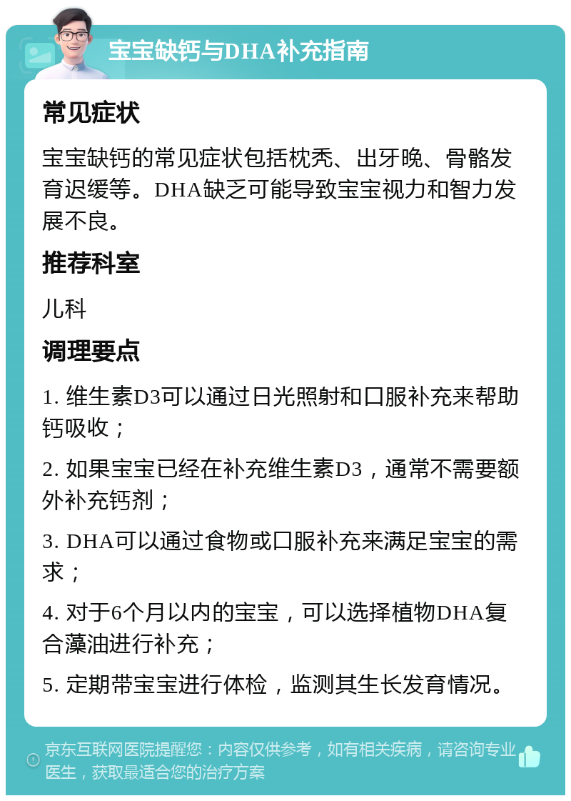 宝宝缺钙与DHA补充指南 常见症状 宝宝缺钙的常见症状包括枕秃、出牙晚、骨骼发育迟缓等。DHA缺乏可能导致宝宝视力和智力发展不良。 推荐科室 儿科 调理要点 1. 维生素D3可以通过日光照射和口服补充来帮助钙吸收； 2. 如果宝宝已经在补充维生素D3，通常不需要额外补充钙剂； 3. DHA可以通过食物或口服补充来满足宝宝的需求； 4. 对于6个月以内的宝宝，可以选择植物DHA复合藻油进行补充； 5. 定期带宝宝进行体检，监测其生长发育情况。