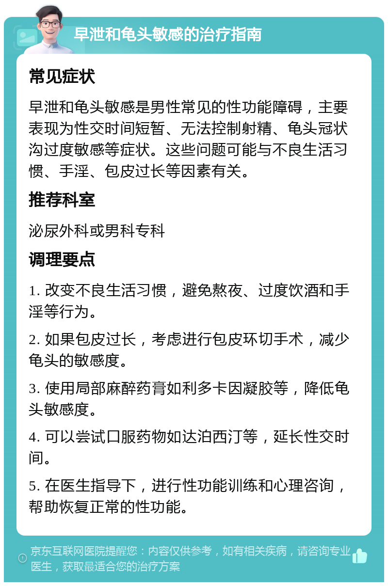 早泄和龟头敏感的治疗指南 常见症状 早泄和龟头敏感是男性常见的性功能障碍，主要表现为性交时间短暂、无法控制射精、龟头冠状沟过度敏感等症状。这些问题可能与不良生活习惯、手淫、包皮过长等因素有关。 推荐科室 泌尿外科或男科专科 调理要点 1. 改变不良生活习惯，避免熬夜、过度饮酒和手淫等行为。 2. 如果包皮过长，考虑进行包皮环切手术，减少龟头的敏感度。 3. 使用局部麻醉药膏如利多卡因凝胶等，降低龟头敏感度。 4. 可以尝试口服药物如达泊西汀等，延长性交时间。 5. 在医生指导下，进行性功能训练和心理咨询，帮助恢复正常的性功能。