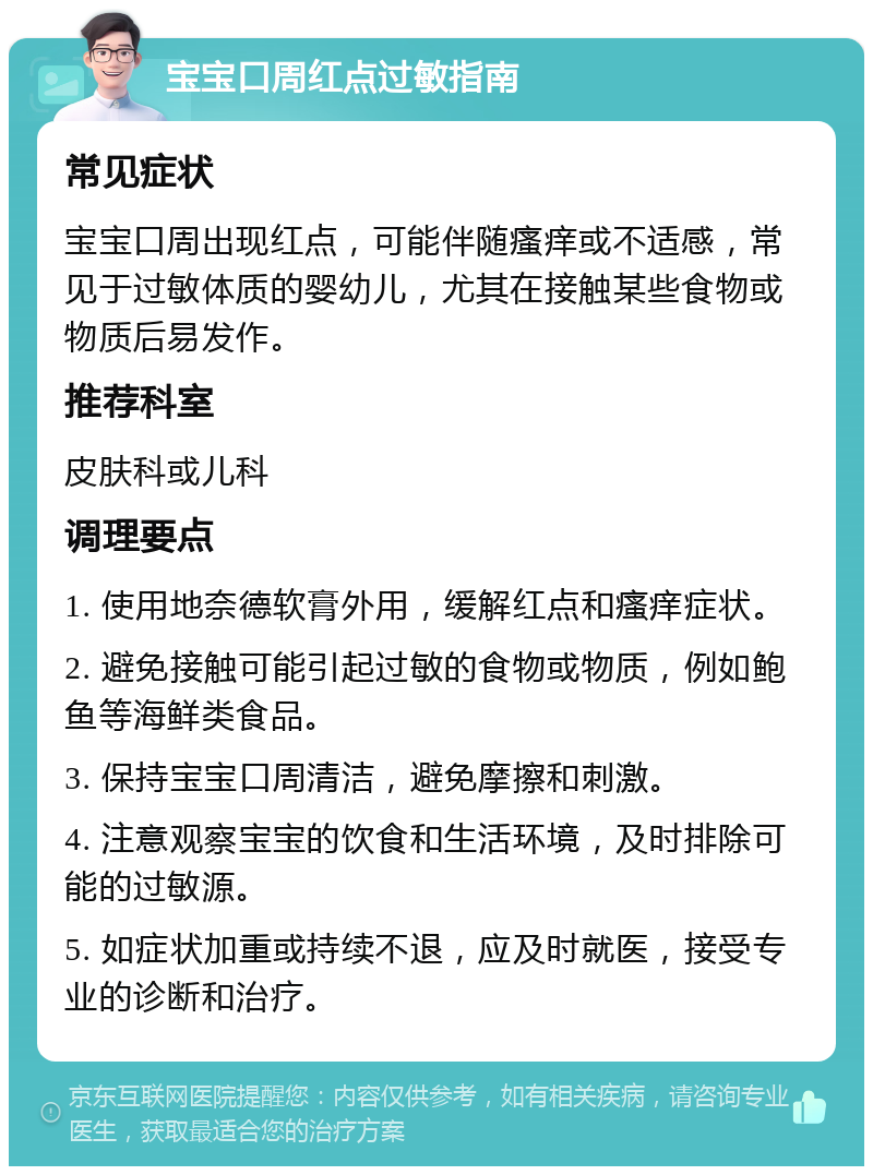 宝宝口周红点过敏指南 常见症状 宝宝口周出现红点，可能伴随瘙痒或不适感，常见于过敏体质的婴幼儿，尤其在接触某些食物或物质后易发作。 推荐科室 皮肤科或儿科 调理要点 1. 使用地奈德软膏外用，缓解红点和瘙痒症状。 2. 避免接触可能引起过敏的食物或物质，例如鲍鱼等海鲜类食品。 3. 保持宝宝口周清洁，避免摩擦和刺激。 4. 注意观察宝宝的饮食和生活环境，及时排除可能的过敏源。 5. 如症状加重或持续不退，应及时就医，接受专业的诊断和治疗。