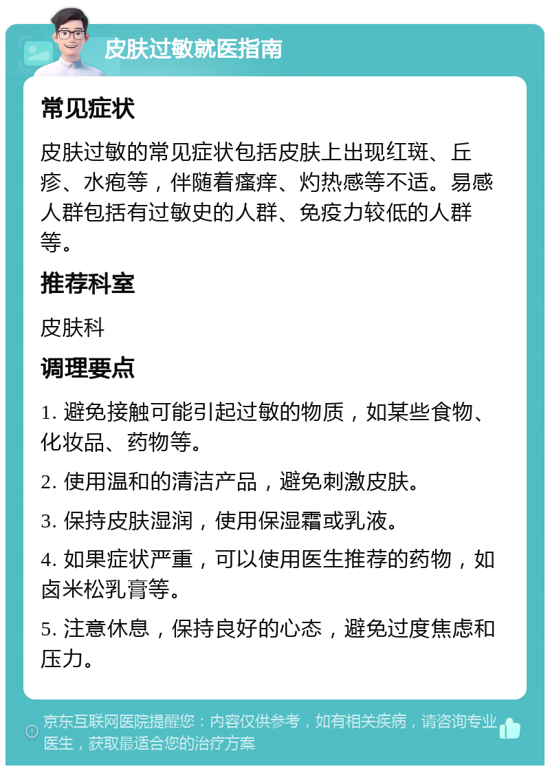 皮肤过敏就医指南 常见症状 皮肤过敏的常见症状包括皮肤上出现红斑、丘疹、水疱等，伴随着瘙痒、灼热感等不适。易感人群包括有过敏史的人群、免疫力较低的人群等。 推荐科室 皮肤科 调理要点 1. 避免接触可能引起过敏的物质，如某些食物、化妆品、药物等。 2. 使用温和的清洁产品，避免刺激皮肤。 3. 保持皮肤湿润，使用保湿霜或乳液。 4. 如果症状严重，可以使用医生推荐的药物，如卤米松乳膏等。 5. 注意休息，保持良好的心态，避免过度焦虑和压力。