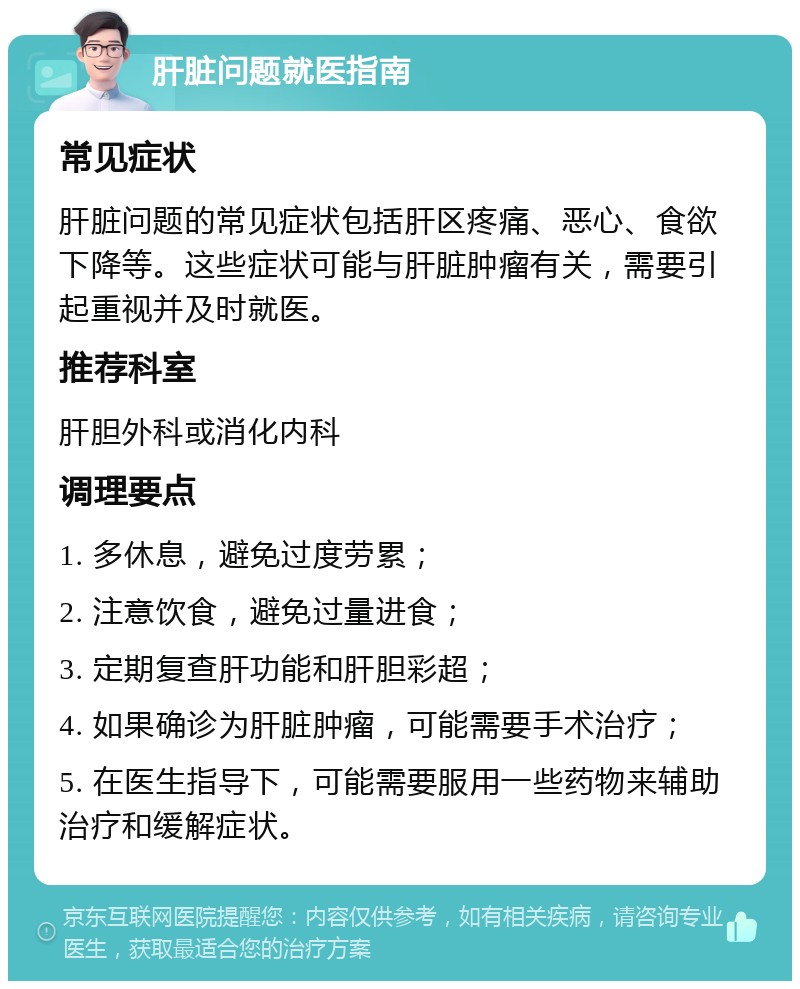 肝脏问题就医指南 常见症状 肝脏问题的常见症状包括肝区疼痛、恶心、食欲下降等。这些症状可能与肝脏肿瘤有关，需要引起重视并及时就医。 推荐科室 肝胆外科或消化内科 调理要点 1. 多休息，避免过度劳累； 2. 注意饮食，避免过量进食； 3. 定期复查肝功能和肝胆彩超； 4. 如果确诊为肝脏肿瘤，可能需要手术治疗； 5. 在医生指导下，可能需要服用一些药物来辅助治疗和缓解症状。