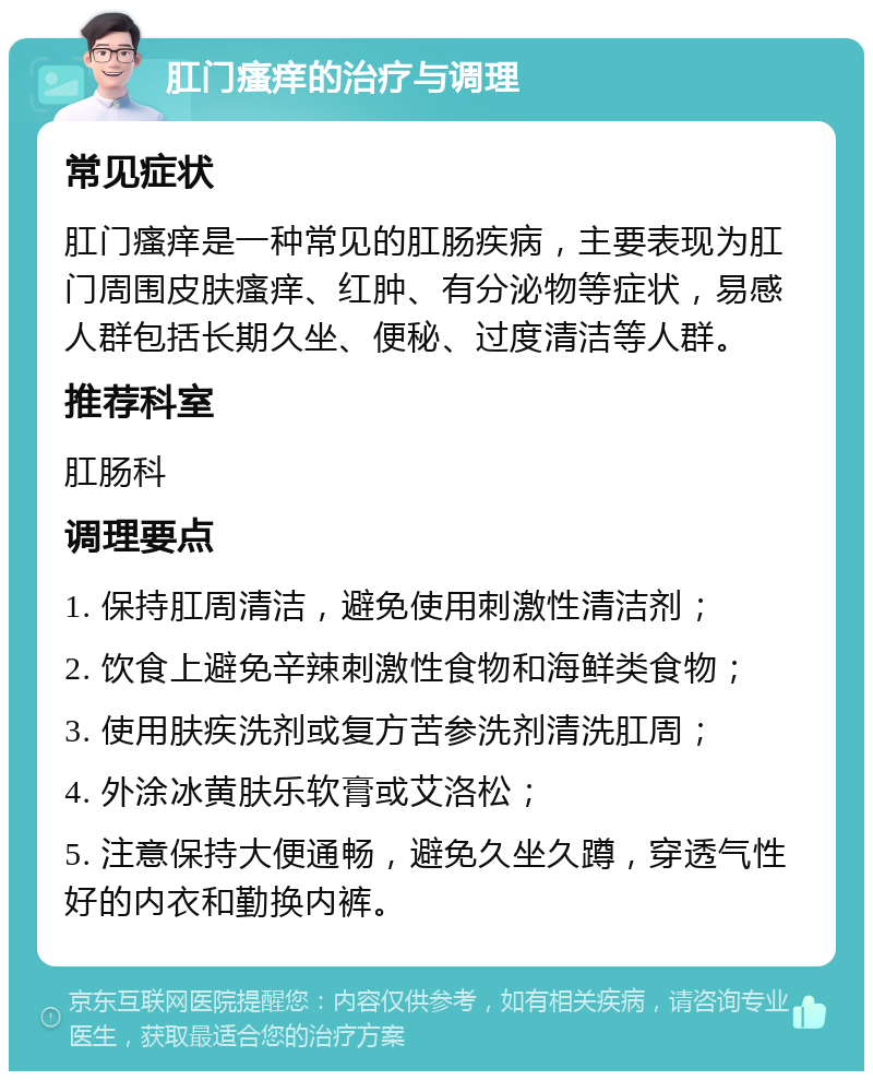 肛门瘙痒的治疗与调理 常见症状 肛门瘙痒是一种常见的肛肠疾病，主要表现为肛门周围皮肤瘙痒、红肿、有分泌物等症状，易感人群包括长期久坐、便秘、过度清洁等人群。 推荐科室 肛肠科 调理要点 1. 保持肛周清洁，避免使用刺激性清洁剂； 2. 饮食上避免辛辣刺激性食物和海鲜类食物； 3. 使用肤疾洗剂或复方苦参洗剂清洗肛周； 4. 外涂冰黄肤乐软膏或艾洛松； 5. 注意保持大便通畅，避免久坐久蹲，穿透气性好的内衣和勤换内裤。