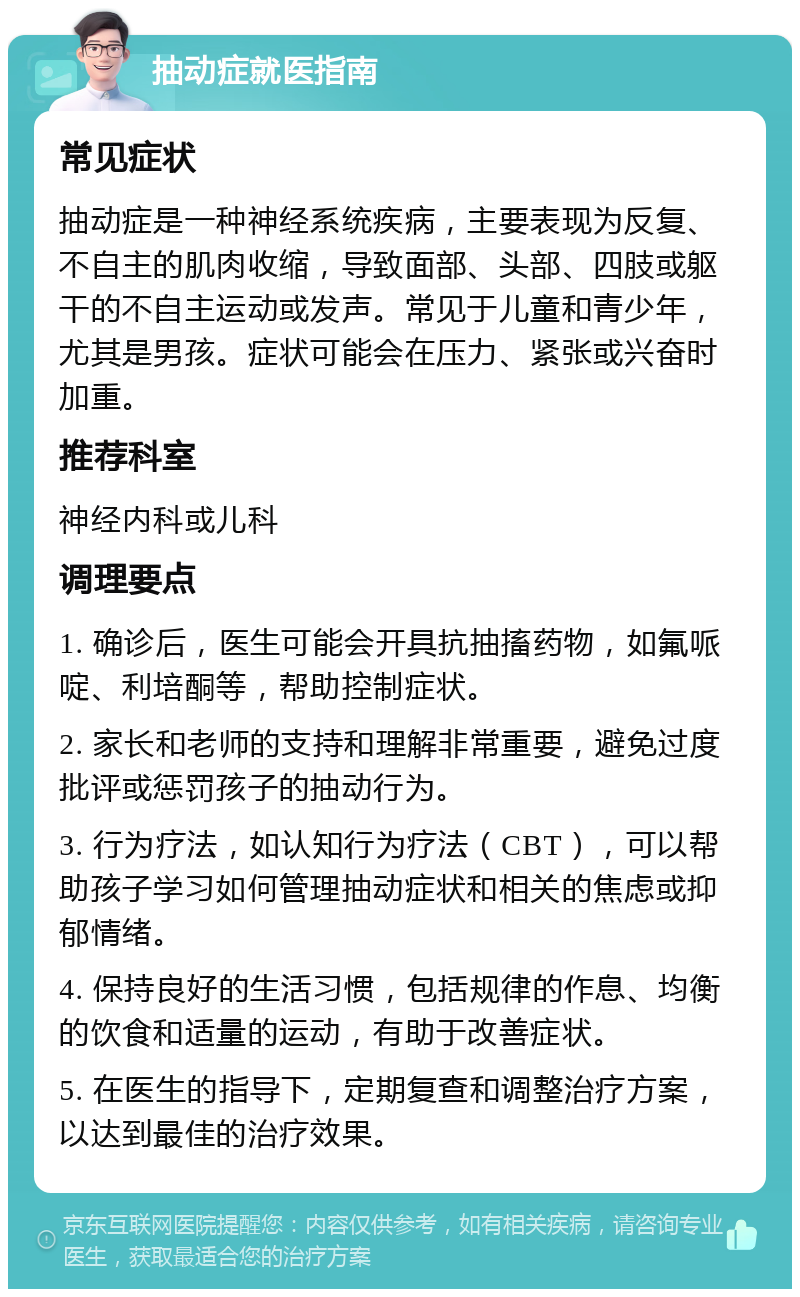 抽动症就医指南 常见症状 抽动症是一种神经系统疾病，主要表现为反复、不自主的肌肉收缩，导致面部、头部、四肢或躯干的不自主运动或发声。常见于儿童和青少年，尤其是男孩。症状可能会在压力、紧张或兴奋时加重。 推荐科室 神经内科或儿科 调理要点 1. 确诊后，医生可能会开具抗抽搐药物，如氟哌啶、利培酮等，帮助控制症状。 2. 家长和老师的支持和理解非常重要，避免过度批评或惩罚孩子的抽动行为。 3. 行为疗法，如认知行为疗法（CBT），可以帮助孩子学习如何管理抽动症状和相关的焦虑或抑郁情绪。 4. 保持良好的生活习惯，包括规律的作息、均衡的饮食和适量的运动，有助于改善症状。 5. 在医生的指导下，定期复查和调整治疗方案，以达到最佳的治疗效果。