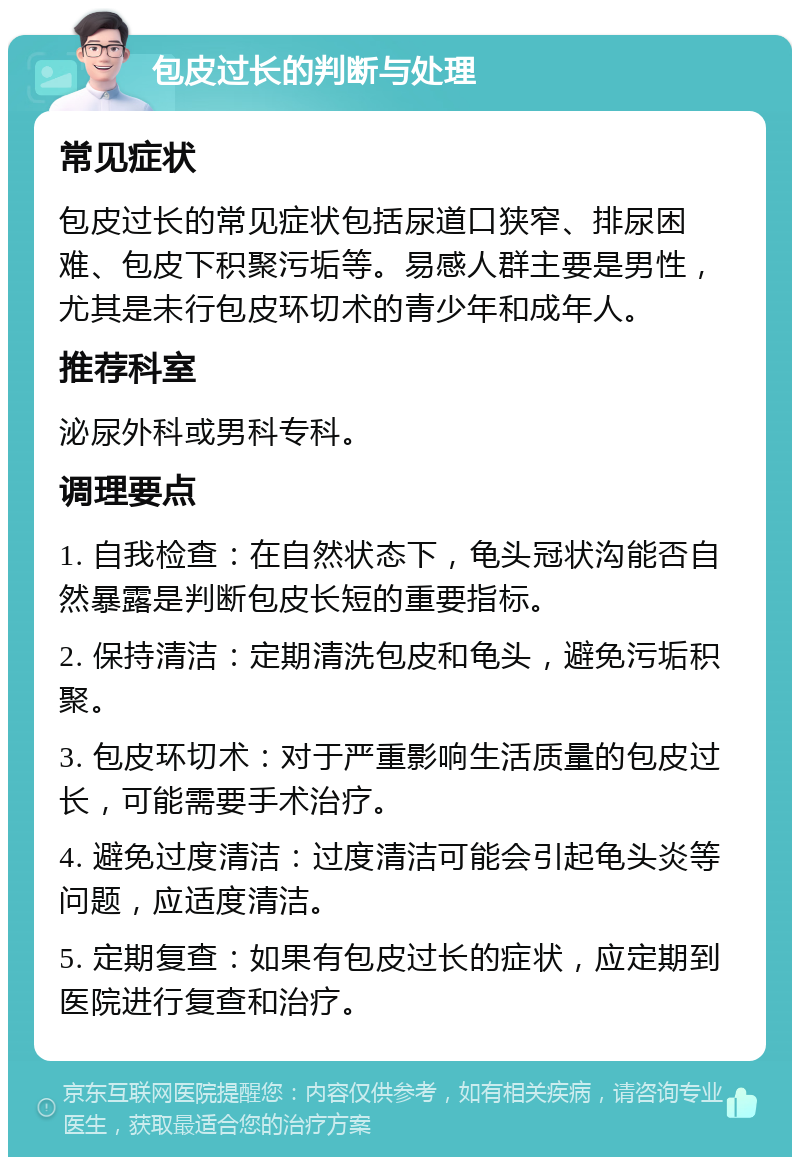 包皮过长的判断与处理 常见症状 包皮过长的常见症状包括尿道口狭窄、排尿困难、包皮下积聚污垢等。易感人群主要是男性，尤其是未行包皮环切术的青少年和成年人。 推荐科室 泌尿外科或男科专科。 调理要点 1. 自我检查：在自然状态下，龟头冠状沟能否自然暴露是判断包皮长短的重要指标。 2. 保持清洁：定期清洗包皮和龟头，避免污垢积聚。 3. 包皮环切术：对于严重影响生活质量的包皮过长，可能需要手术治疗。 4. 避免过度清洁：过度清洁可能会引起龟头炎等问题，应适度清洁。 5. 定期复查：如果有包皮过长的症状，应定期到医院进行复查和治疗。