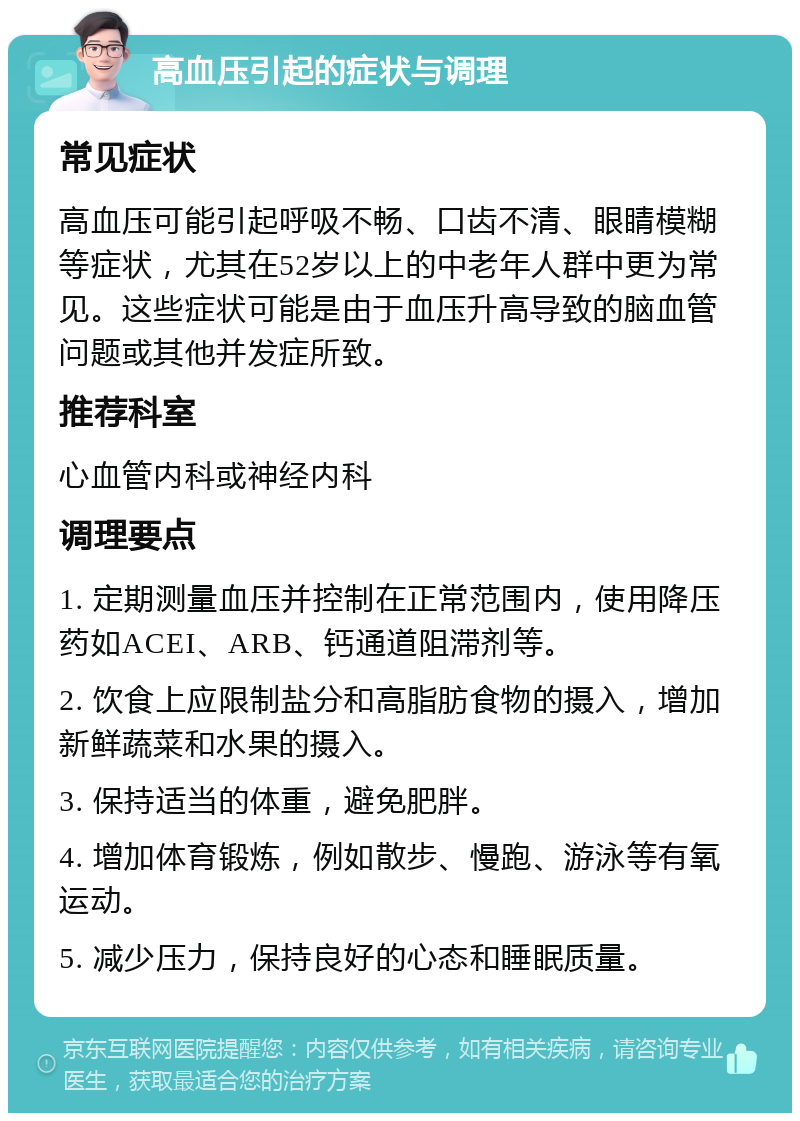 高血压引起的症状与调理 常见症状 高血压可能引起呼吸不畅、口齿不清、眼睛模糊等症状，尤其在52岁以上的中老年人群中更为常见。这些症状可能是由于血压升高导致的脑血管问题或其他并发症所致。 推荐科室 心血管内科或神经内科 调理要点 1. 定期测量血压并控制在正常范围内，使用降压药如ACEI、ARB、钙通道阻滞剂等。 2. 饮食上应限制盐分和高脂肪食物的摄入，增加新鲜蔬菜和水果的摄入。 3. 保持适当的体重，避免肥胖。 4. 增加体育锻炼，例如散步、慢跑、游泳等有氧运动。 5. 减少压力，保持良好的心态和睡眠质量。