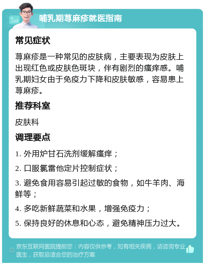 哺乳期荨麻疹就医指南 常见症状 荨麻疹是一种常见的皮肤病，主要表现为皮肤上出现红色或皮肤色斑块，伴有剧烈的瘙痒感。哺乳期妇女由于免疫力下降和皮肤敏感，容易患上荨麻疹。 推荐科室 皮肤科 调理要点 1. 外用炉甘石洗剂缓解瘙痒； 2. 口服氯雷他定片控制症状； 3. 避免食用容易引起过敏的食物，如牛羊肉、海鲜等； 4. 多吃新鲜蔬菜和水果，增强免疫力； 5. 保持良好的休息和心态，避免精神压力过大。