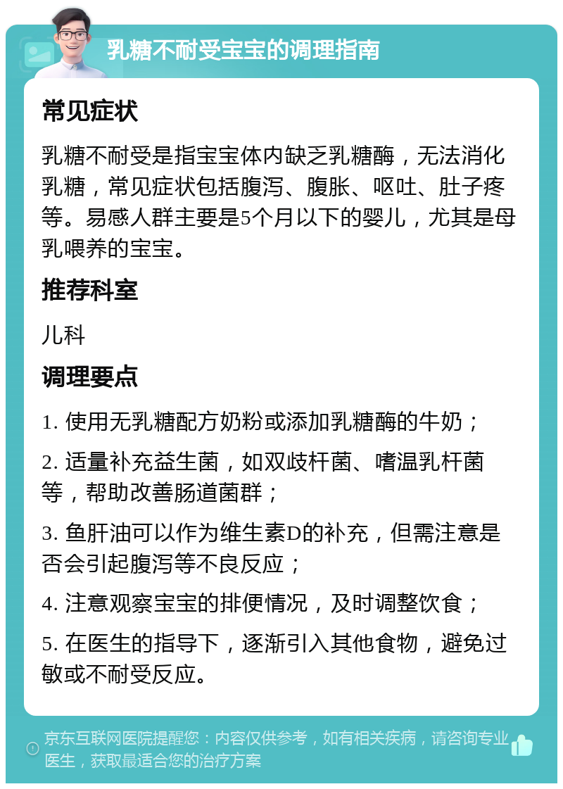 乳糖不耐受宝宝的调理指南 常见症状 乳糖不耐受是指宝宝体内缺乏乳糖酶，无法消化乳糖，常见症状包括腹泻、腹胀、呕吐、肚子疼等。易感人群主要是5个月以下的婴儿，尤其是母乳喂养的宝宝。 推荐科室 儿科 调理要点 1. 使用无乳糖配方奶粉或添加乳糖酶的牛奶； 2. 适量补充益生菌，如双歧杆菌、嗜温乳杆菌等，帮助改善肠道菌群； 3. 鱼肝油可以作为维生素D的补充，但需注意是否会引起腹泻等不良反应； 4. 注意观察宝宝的排便情况，及时调整饮食； 5. 在医生的指导下，逐渐引入其他食物，避免过敏或不耐受反应。