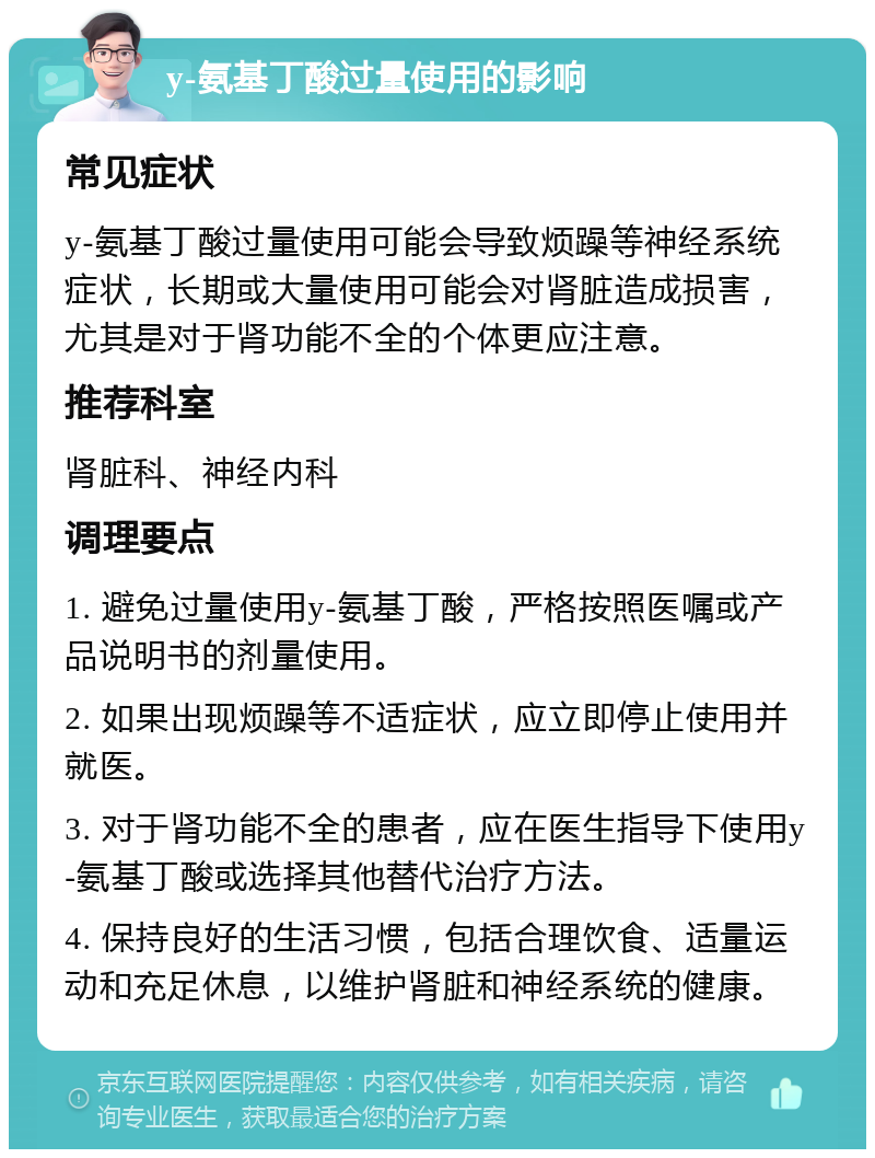 y-氨基丁酸过量使用的影响 常见症状 y-氨基丁酸过量使用可能会导致烦躁等神经系统症状，长期或大量使用可能会对肾脏造成损害，尤其是对于肾功能不全的个体更应注意。 推荐科室 肾脏科、神经内科 调理要点 1. 避免过量使用y-氨基丁酸，严格按照医嘱或产品说明书的剂量使用。 2. 如果出现烦躁等不适症状，应立即停止使用并就医。 3. 对于肾功能不全的患者，应在医生指导下使用y-氨基丁酸或选择其他替代治疗方法。 4. 保持良好的生活习惯，包括合理饮食、适量运动和充足休息，以维护肾脏和神经系统的健康。