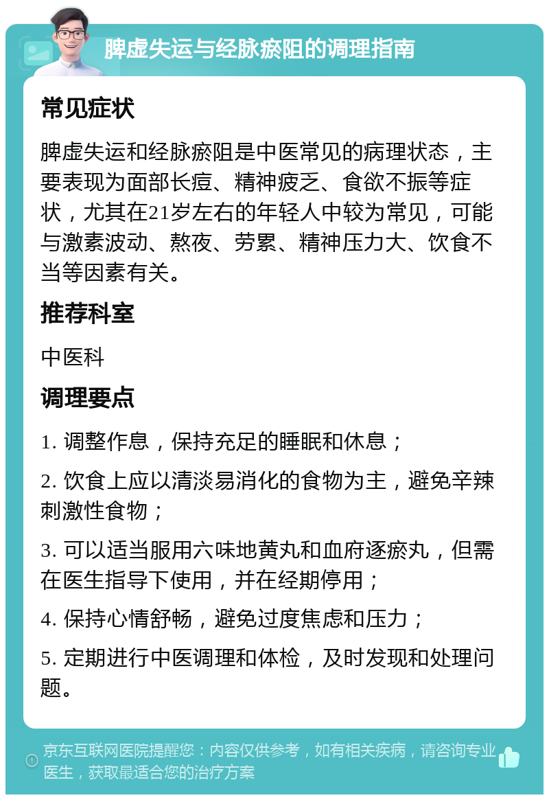 脾虚失运与经脉瘀阻的调理指南 常见症状 脾虚失运和经脉瘀阻是中医常见的病理状态，主要表现为面部长痘、精神疲乏、食欲不振等症状，尤其在21岁左右的年轻人中较为常见，可能与激素波动、熬夜、劳累、精神压力大、饮食不当等因素有关。 推荐科室 中医科 调理要点 1. 调整作息，保持充足的睡眠和休息； 2. 饮食上应以清淡易消化的食物为主，避免辛辣刺激性食物； 3. 可以适当服用六味地黄丸和血府逐瘀丸，但需在医生指导下使用，并在经期停用； 4. 保持心情舒畅，避免过度焦虑和压力； 5. 定期进行中医调理和体检，及时发现和处理问题。