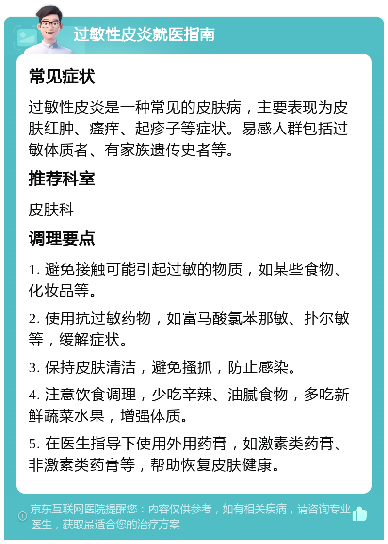 过敏性皮炎就医指南 常见症状 过敏性皮炎是一种常见的皮肤病，主要表现为皮肤红肿、瘙痒、起疹子等症状。易感人群包括过敏体质者、有家族遗传史者等。 推荐科室 皮肤科 调理要点 1. 避免接触可能引起过敏的物质，如某些食物、化妆品等。 2. 使用抗过敏药物，如富马酸氯苯那敏、扑尔敏等，缓解症状。 3. 保持皮肤清洁，避免搔抓，防止感染。 4. 注意饮食调理，少吃辛辣、油腻食物，多吃新鲜蔬菜水果，增强体质。 5. 在医生指导下使用外用药膏，如激素类药膏、非激素类药膏等，帮助恢复皮肤健康。